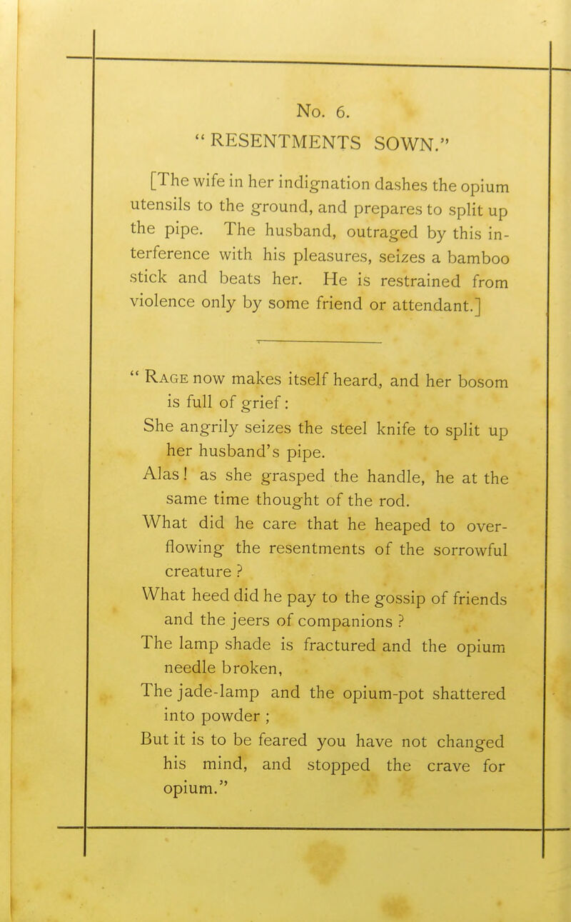  RESENTMENTS SOWN. [The wife in her indignation dashes the opium utensils to the ground, and prepares to split up the pipe. The husband, outraged by this in- terference with his pleasures, seizes a bamboo stick and beats her. He is restrained from violence only by some friend or attendant.]  Rage now makes itself heard, and her bosom is full of grief: She angrily seizes the steel knife to split up her husband's pipe. Alas! as she grasped the handle, he at the same time thought of the rod. What did he care that he heaped to over- flowing the resentments of the sorrowful creature ? What heed did he pay to the gossip of friends and the jeers of companions ? The lamp shade is fractured and the opium needle broken, The jade-lamp and the opium-pot shattered into powder ; But it is to be feared you have not changed his mind, and stopped the crave for opium.