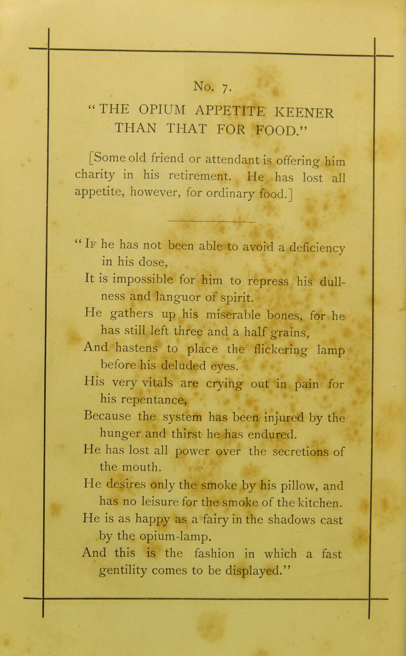 THE OPIUM APPETITE KEENER THAN THAT FOR FOOD. [Some old friend or attendant is offering him charity in his retirement. He has lost all appetite, however, for ordinary food.]  If he has not been able to avoid a deficiency in his dose, It is impossible for him to repress his dull- ness and languor of spirit. He gathers up his miserable bones, for he has still left three and a half grains, And hastens to place the flickering lamp before his deluded eyes. His very vitals are crying out in pain for his repentance, Because the system has been injured by the hunger and thirst he has endured. He has lost all power over the secretions of the mouth. He desires only the smoke by his pillow, and has no leisure for the smoke of the kitchen. He is as happy as a fairy in the shadows cast by the opium-lamp. And this is the fashion in which a fast gentility comes to be displayed.