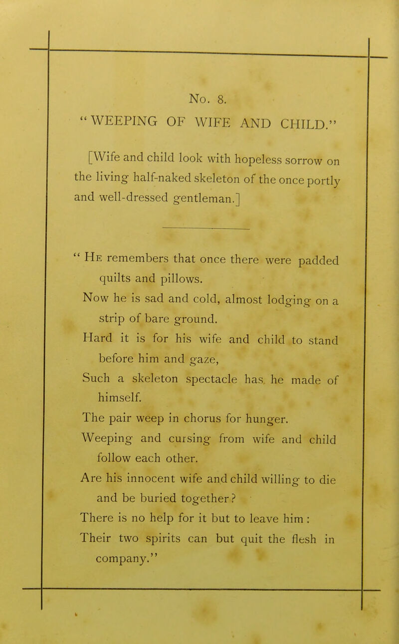 WEEPING OF WIFE AND CHILD. [Wife and child look with hopeless sorrow on the living half-naked skeleton of the once portly and well-dressed gentleman.]  He remembers that once there were padded quilts and pillows. Now he is sad and cold, almost lodging on a strip of bare ground. Hard it is for his wife and child to stand before him and gaze, Such a skeleton spectacle has he made of himself. The pair weep in chorus for hunger. Weeping and cursing from wife and child follow each other. Are his innocent wife and child willing to die and be buried together ? There is no help for it but to leave him : Their two spirits can but quit the flesh in company.
