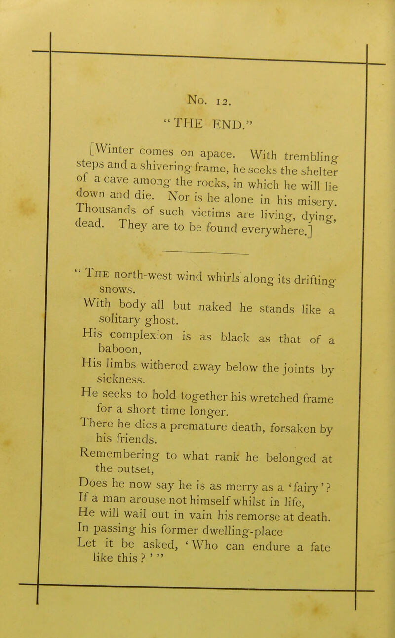 THE END. [Winter comes on apace. With trembling steps and a shivering frame, he seeks the shelter of a cave among the rocks, in which he will lie down and die. Nor is he alone in his misery. Thousands of such victims are living, dying dead. They are to be found everywhere.]  The north-west wind whirls along its drifting- snows. With body all but naked he stands like a solitary ghost. His complexion is as black as that of a baboon, His limbs withered away below the joints by sickness. He seeks to hold together his wretched frame for a short time longer. There he dies a premature death, forsaken by his friends. Remembering to what rank he belonged at the outset, Does he now say he is as merry as a 'fairy' ? If a man arouse not himself whilst in life, He will wail out in vain his remorse at death. In passing his former dwelling-place Let it be asked, 'Who can endure a fate like this? ' 