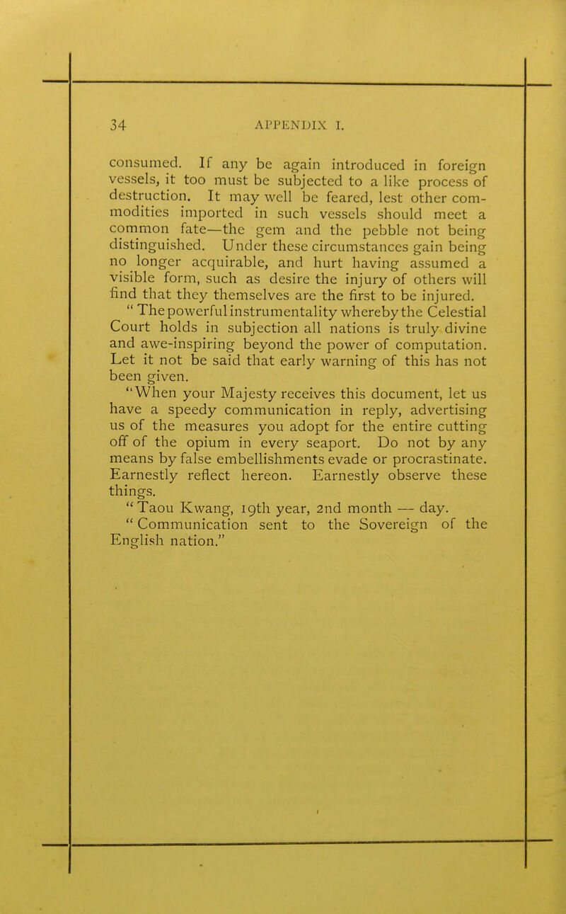 consumed. If any be again introduced in foreign vessels, it too must be subjected to a like process of destruction. It may well be feared, lest other com- modities imported in such vessels should meet a common fate—the gem and the pebble not being distinguished. Under these circumstances gain being no longer acquirable, and hurt having assumed a visible form, such as desire the injury of others will find that they themselves are the first to be injured.  The powerful instrumentality whereby the Celestial Court holds in subjection all nations is truly divine and awe-inspiring beyond the power of computation. Let it not be said that early warning of this has not been given. When your Majesty receives this document, let us have a speedy communication in reply, advertising us of the measures you adopt for the entire cutting off of the opium in every seaport. Do not by any means by false embellishments evade or procrastinate. Earnestly reflect hereon. Earnestly observe these things. Taou Kwang, 19th year, 2nd month — day.  Communication sent to the Sovereign of the English nation.