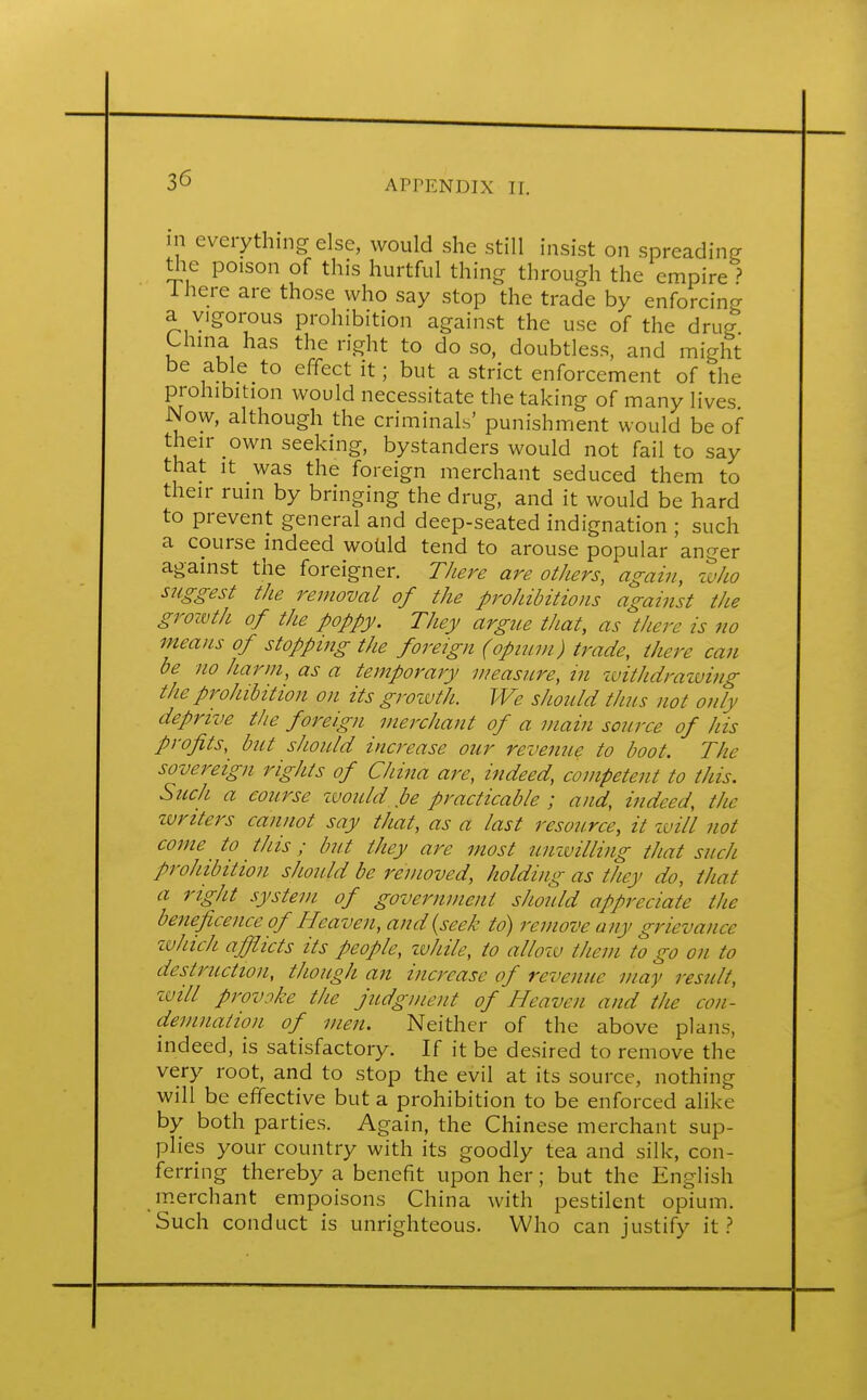 in everything else, would she still insist on spreading the poison of this hurtful thing through the empire ? 1 here are those who say stop the trade by enforcing a vigorous prohibition against the use of the drug China has the right to do so, doubtless, and might be able to effect it; but a strict enforcement of the prohibition would necessitate the taking of many lives Now, although the criminals' punishment would be of their own seeking, bystanders would not fail to say that it was the foreign merchant seduced them to their ruin by bringing the drug, and it would be hard to prevent general and deep-seated indignation ; such a course indeed would tend to arouse popular anger against the foreigner. There are others, again, who suggest the removal of the prohibitions against the growth of the poppy. They argue that, as there is no means of stopping the foreign (opium) trade, there can be no harm, as a temporary measure, in withdrawing the prohibition on its growth. We should thus not only deprive the foreign merchant of a main source of his profits, but should increase our revenue to boot. The sovereign rights of China are, indeed, competent to this. Such a course would be practicable ; and, indeed, the writers cannot say that, as a last resource, it will not come to this; but they are most unwilling that such prohibition should be removed, holding as they do, that a right system of government should appreciate the beneficence of Heaven, and (seek to) remove any grievance which afflicts its people, while, to allow them to go on to destruction, though an increase of revenue may result, will provoke the judgment of Heaven and the con- demnation of men. Neither of the above plans, indeed, is satisfactory. If it be desired to remove the very root, and to stop the evil at its source, nothing will be effective but a prohibition to be enforced alike by both parties. Again, the Chinese merchant sup- plies your country with its goodly tea and silk, con- ferring thereby a benefit upon her; but the English merchant empoisons China with pestilent opium. Such conduct is unrighteous. Who can justify it ?