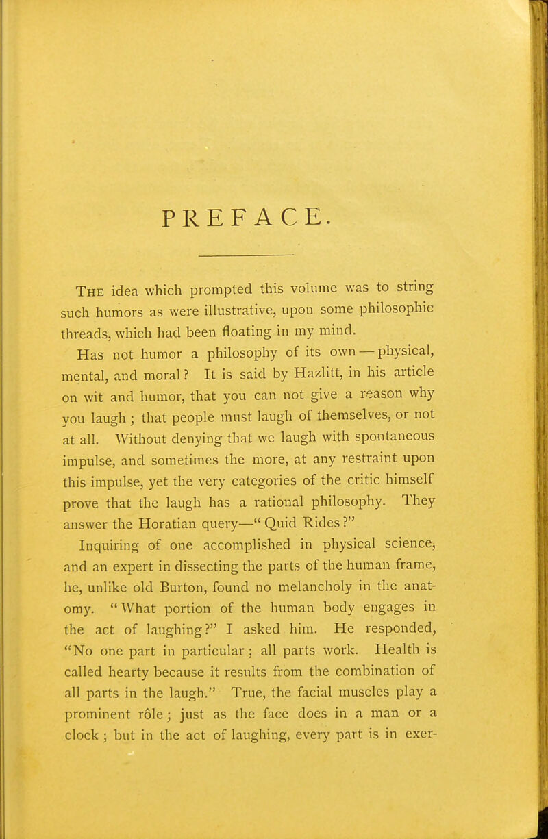 PREFACE. The idea which prompted this volume was to string such humors as were illustrative, upon some philosophic threads, which had been floating in my mind. Has not humor a philosophy of its own — physical, mental, and moral ? It is said by Hazlitt, in his article on wit and humor, that you can not give a reason why you laugh ; that people must laugh of themselves, or not at all. Without denying that we laugh with spontaneous impulse, and sometimes the more, at any restraint upon this impulse, yet the very categories of the critic himself prove that the laugh has a rational philosophy. They answer the Horatian query— Quid Rides ? Inquiring of one accomplished in physical sciencCj and an expert in dissecting the parts of the human frame, he, unlike old Burton, found no melancholy in the anat- omy. What portion of the human body engages in the act of laughing? I asked him. He responded, No one part in particular; all parts work. Health is called hearty because it results from the combination of all parts in the laugh. True, the facial muscles play a prominent role; just as the face does in a man or a clock ; but in the act of laughing, every part is in exer-