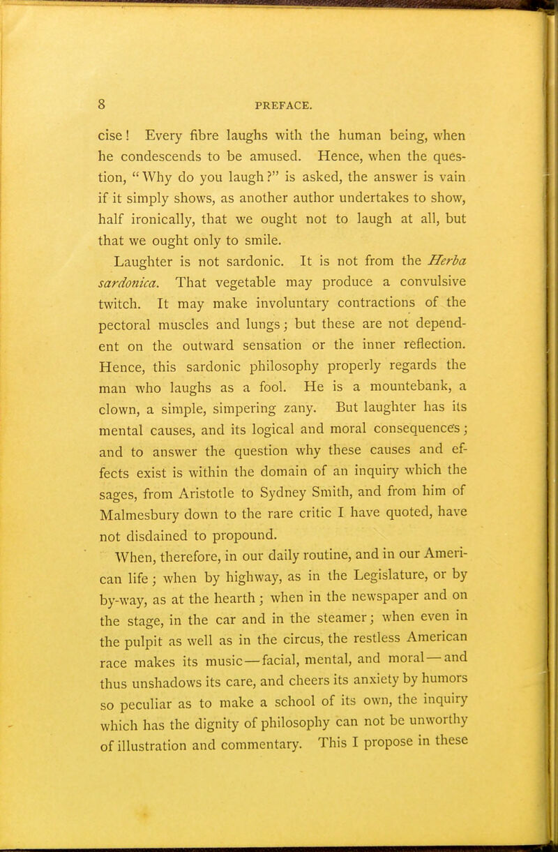 cise! Every fibre laughs with the human being, when he condescends to be amused. Hence, when the ques- tion,  Why do you laugh ? is asked, the answer is vain if it simply shows, as another author undertakes to show, half ironically, that we ought not to laugh at all, but that we ought only to smile. Laughter is not sardonic. It is not from the Herba sardonica. That vegetable may produce a convulsive twitch. It may make involuntary contractions of the pectoral muscles and lungs; but these are not depend- ent on the outward sensation or the inner reflection. Hence, this sardonic philosophy properly regards the man who laughs as a fool. He is a mountebank, a clown, a simple, simpering zany. But laughter has its mental causes, and its logical and moral consequences; and to answer the question why these causes and ef- fects exist is within the domain of an inquiry which the sages, from Aristotle to Sydney Smith, and from him of Malmesbury down to the rare critic I have quoted, have not disdained to propound. When, therefore, in our daily routine, and in our Ameri- can life; when by highway, as in the Legislature, or by by-way, as at the hearth; when in the newspaper and on the stage, in the car and in the steamer; when even in the pulpit as well as in the circus, the restless American race makes its music—facial, mental, and moral—and thus unshadows its care, and cheers its anxiety by humors so peculiar as to make a school of its own, the inquiry which has the dignity of philosophy can not be unworthy of illustration and commentary. This I propose in these