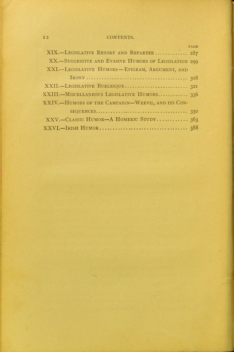PAGE XIX.—Legislative Retort and Repartee 287 XX.—Suggestive and Evasive Humors of Legislation 299 XXI.—Legislative Humors—Epigram, Argument, and Irony 308 XXII. —Legislative Burlesque 321 XXIII. —Miscellaneous Legislative Humors 336 XXIV. —Humors of the Campaign—Weevil, and its Con- sequences 350 XXV.—Classic Humor—A Homeric Study 363 XXVI.—Irish Humor 388