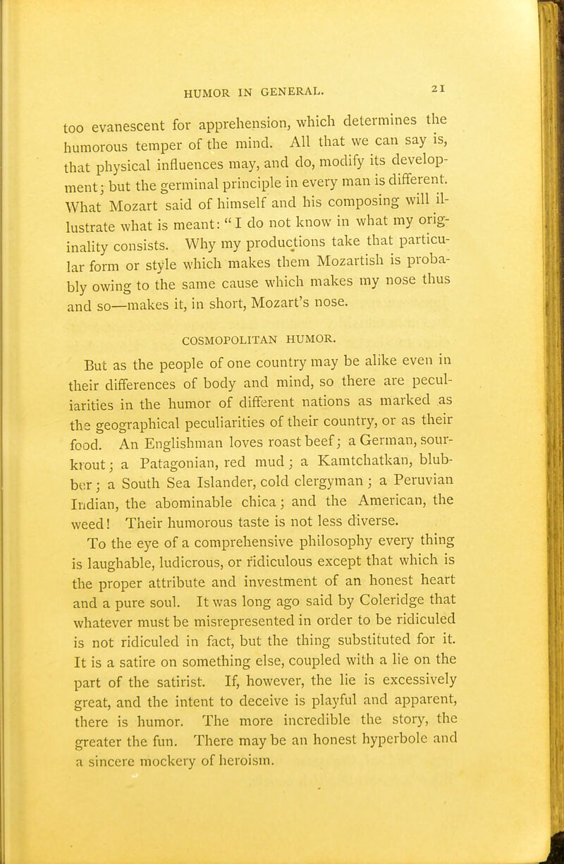 too evanescent for apprehension, which determines the humorous temper of the mind. All that we can say is, that physical influences may, and do, modify its develop- ment; but the germinal principle in every man is different. What Mozart said of himself and his composing will il- lustrate what is meant: I do not know in what my orig- inality consists. Why my productions take that particu- lar form or style which makes them Mozartish is proba- bly owing to the same cause which makes my nose thus and so—makes it, in short, Mozart's nose. COSMOPOLITAN HUMOR. But as the people of one country may be alike even in their differences of body and mind, so there are pecul- iarities in the humor of different nations as marked as the geographical peculiarities of their country, or as their food. An Englishman loves roast beef; a German, sour- krout; a Patagonian, red mud; a Kamtchatkan, blub- ber ; a South Sea Islander, cold clergyman; a Peruvian Indian, the abominable chica; and the American, the weed! Their humorous taste is not less diverse. To the eye of a comprehensive philosophy every thing is laughable, ludicrous, or ridiculous except that which is the proper attribute and investment of an honest heart and a pure soul. It was long ago said by Coleridge that whatever must be misrepresented in order to be ridiculed is not ridiculed in fact, but the thing substituted for it. It is a satire on something else, coupled with a lie on the part of the satirist. If, however, the lie is excessively great, and the intent to deceive is playful and apparent, there is humor. The more incredible the stor}^, the greater the fun. There may be an honest hyperbole and a sincere mockery of heroism.