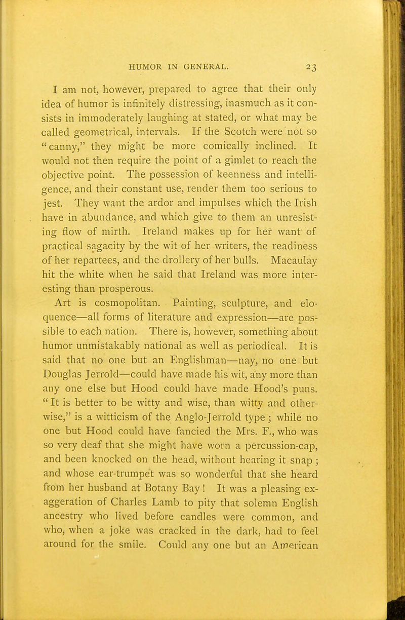 I am not, however, prepared to agree that their only idea of humor is infinitely distressing, inasmuch as it con- sists in immoderately laughing at stated, or what may be called geometrical, intervals. If the Scotch were not so canny, they might be more comically inclined. It would not then require the point of a gimlet to reach the objective point. The possession of keenness and intelli- gence, and their constant use, render them too serious to jest. They want the ardor and impulses which the Irish have in abundance, and which give to them an unresist- ing flow of mirth. Ireland makes up for her want of practical sagacity by the wit of her writers, the readiness of her repartees, and the drollery of her bulls. Macaulay hit the white when he said that Ireland was more inter- esting than prosperous. Art is cosmopolitan. Painting, sculpture, and elo- quence—all forms of literature and expression—are pos- sible to each nation. There is, however, something about humor unmistakably national as well as periodical. It is said that no one but an Englishman—nay, no one but Douglas Jerrold—could have made his wit, any more than any one else but Hood could have made Hood's puns.  It is better to be witty and wise, than witty and other- wise, is a witticism of the Anglo-Jerrold type ; while no one but Hood could have fancied the Mrs. F., who was so very deaf that she might have worn a percussion-cap, and been knocked on the head, without hearing it snap; and whose ear-trumpet was so wonderful that she heard from her husband at Botany Bay ! It was a pleasing ex- aggeration of Charles Lamb to pity that solemn English ancestry who lived before candles were common, and who, when a joke was cracked in the dark, had to feel around for the smile. Could any one but an American