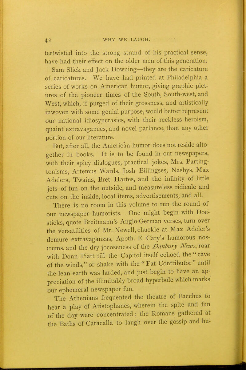 tertwisted into the strong strand of his practical sense, have had their effect on the older men of this generation. Sam Slick and Jack Downing—they are the caricature of caricatures. We have had printed at Philadelphia a series of works on American humor, giving graphic pict- ures of the pioneer times of the South, South-west, and West, which, if purged of their grossness, and artistically inwoven with some genial purpose, would better represent our national idiosyncrasies, with their reckless heroism, quaint extravagances, and novel parlance, than any other portion of our literature. But, after all, the Americ'an humor does not reside alto- gether in books. It is to be found in our newspapers, with their spicy dialogues, practical jokes, Mrs. Parting- tonisms, Artemus Wards, Josh Billingses, Nasbys, Max Adders, Twains, Bret Hartes, and the infinity of httle jets of fun on the outside, and measureless ridicule and cuts on the inside, local items, advertisements, and all. There is no room in this volume to run the round of our newspaper humorists. One might begin with Doe- sticks, quote Breitmann's Anglo-German verses, turn over the versatilities of Mr. Newell, chuckle at Max Adder's demure extravaganzas, Apoth. E. Gary's humorous nos- trums, and the dry jocoseness of the Danhury News, roar with Donn Piatt till the Gapitol itself echoed the cave of the winds, or shake with the Fat Gontributor until the lean earth was larded, and just begin to have an ap- preciation of the inimitably broad hyperbole which marks our ephemeral newspaper fun. The Athenians frequented the theatre of Bacchus to hear a play of Aristophanes, wherein the spite and fun of the day were concentrated; the Romans gathered at the Baths of Garacalla to laugh over the gossip and hu-