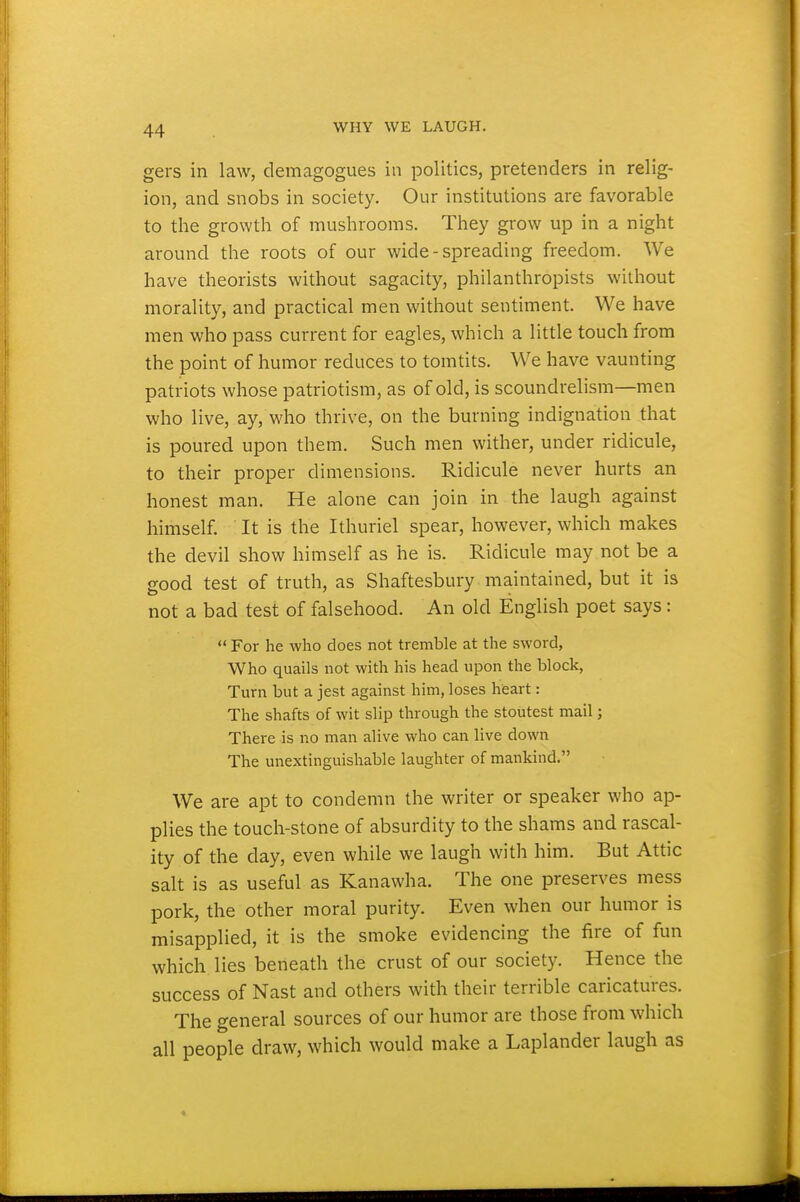 gers in law, demagogues in politics, pretenders in relig- ion, and snobs in society. Our institutions are favorable to the growth of mushrooms. They grow up in a night around the roots of our wide-spreading freedom. We have theorists without sagacity, philanthropists without morality, and practical men without sentiment. We have men who pass current for eagles, which a little touch from the point of humor reduces to tomtits. We have vaunting patriots whose patriotism, as of old, is scoundrelism—men who live, ay, who thrive, on the burning indignation that is poured upon them. Such men wither, under ridicule, to their proper dimensions. Ridicule never hurts an honest man. He alone can join in the laugh against himself. It is the Ithuriel spear, however, which makes the devil show himself as he is. Ridicule may not be a good test of truth, as Shaftesbury maintained, but it is not a bad test of falsehood. An old English poet says:  For he who does not tremble at the sword, Who quails not with his head upon the block, Turn but a jest against him, loses heart: The shafts of wit slip through the stoutest mail; There is no man alive who can live down The unextinguishable laughter of mankind. We are apt to condemn the writer or speaker who ap- plies the touch-stone of absurdity to the shams and rascal- ity of the day, even while we laugh with him. But Attic salt is as useful as Kanawha. The one preserves mess pork, the other moral purity. Even when our humor is misapplied, it is the smoke evidencing the fire of fun which lies beneath the crust of our society. Hence the success of Nast and others with their terrible caricatures. The general sources of our humor are those from which all people draw, which would make a Laplander laugh as