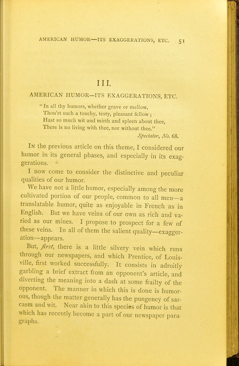 III. AMERICAN HUMOR—ITS EXAGGERATIONS, ETC.  In all thy humors, whether grave or mellow, Thou'rt such a touchy, testy, pleasant fellow; Hast so much wit and mirth and spleen about thee, There is no living with thee, nor without thee. Spectator, No. 68. In the previous article on this theme, I considered our humor in its general phases, and especially in its exag- gerations. I now come to consider the distinctive and peculiar qualities of our humor. We have not a little humor, especially among the more cultivated portion of our people, common to all men—a translatable humor, quite as enjoyable in French as in English. But we have veins of our own as rich and va- ried as our mines. I propose to prospect for a few of these veins. In all of them the salient quality—exagger- ation—appears. But, first, there is a little silvery vein which runs through our newspapers, and which Prentice, of Louis- ville, first worked successfully. It consists in adroitly garbling a brief extract from an opponent's article, and diverting the meaning into a dash at some frailty of the opponent. The manner in which this is done is humor- ous, though the matter generally has the pungency of sar- casm and wit. Near akin to this species of humor is that which has recently become a part of our newspaper para- graphs.