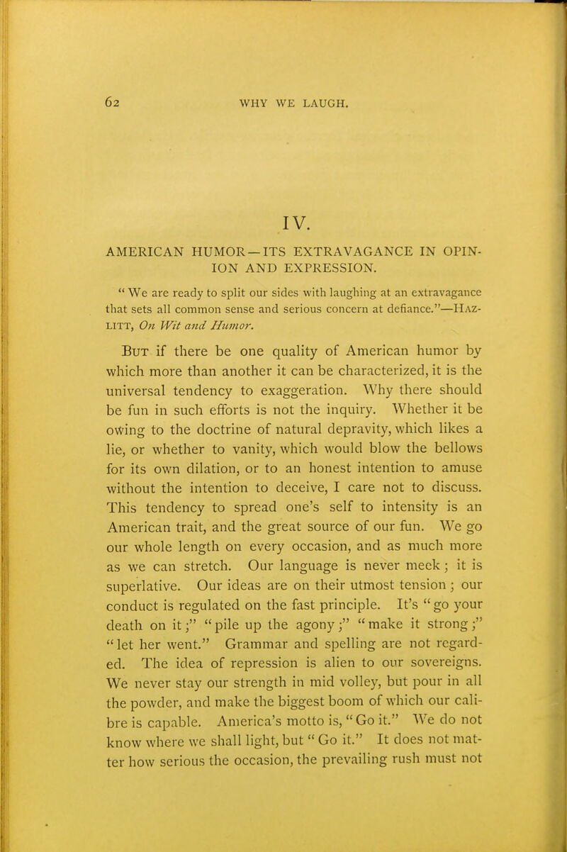 IV. AMERICAN HUMOR —ITS EXTRAVAGANCE IN OPIN- ION AND EXPRESSION.  We are ready to split our sides with laughing at an extravagance that sets all common sense and serious concern at defiance.—Haz- LITT, 071 Wit and Humor. But if there be one quality of American humor by which more than another it can be characterized, it is tlie universal tendency to exaggeration. Why there should be fun in such efforts is not the inquiry, AVhether it be owing to the doctrine of natural depravity, which likes a lie, or whether to vanity, which would blow the bellows for its own dilation, or to an honest intention to amuse without the intention to deceive, I care not to discuss. This tendency to spread one's self to intensity is an American trait, and the great source of our fun. We go our whole length on every occasion, and as much more as we can stretch. Our language is never meek; it is superlative. Our ideas are on their utmost tension; our conduct is regulated on the fast principle. It's  go your death on it pile up the agony make it strong; let her went. Grammar and spelling are not regard- ed. The idea of repression is alien to our sovereigns. We never stay our strength in mid volley, but pour in all the powder, and make the biggest boom of which our cali- bre is capable. America's motto is,  Go it. We do not know where we shall light, but  Go it. It does not mat- ter how serious the occasion, the prevailing rush must not