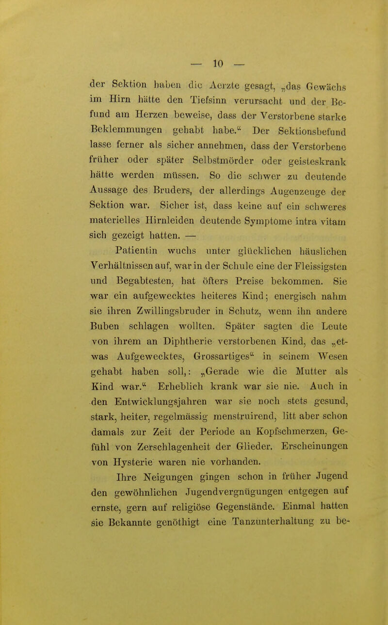 der Sektion haben die Aerzte gesagt, „das Gewächs im Hirn hätte den Tiefsinn verursacht und der Be- fund am Herzen beweise, dass der Verstorbene starke Beklemmungen gehabt habe. Der Sektionsbefund lasse ferner als sicher annehmen, dass der Verstorbene früher oder später Selbstmörder oder geisteskrank hätte werden müssen. So die schwer zu deutende Aussage des Bruders, der allerdings Augenzeuge der Sektion war. Sicher ist, dass keine auf ein schweres materielles Hirnleiden deutende Symptome intra vitam sich gezeigt hatten. — Patientin wuchs unter glücklichen häuslichen Verhältnissen auf, war in der Schule eine der Fleissigsten und Begabtesten, hat öfters Preise bekommen. Sie war ein aufgewecktes heiteres Kind; energisch nahm sie ihren Zwillingsbruder in Schutz, wenn ihn andere Buben schlagen wollten. Später sagten die Leute von ihrem an Diphtherie verstorbenen Kind, das „et- was Aufgewecktes, Grossartiges in seinem Wesen gehabt haben soll,: „Gerade wie die Mutter als Kind war. Erheblich krank war sie nie. Auch in den Entwicklungsjahren war sie noch stets gesund, stark, heiter, regelmässig menstruirend, litt aber schon damals zur Zeit der Perlode an Kopfschmerzen, Ge- fühl von Zerschlagenheit der Glieder. Erscheinungen von Hysterie waren nie vorhanden. Ihre Neigungen gingen schon in früher Jugend den gewöhnlichen Jugendvergnügungen entgegen auf ernste, gern auf religiöse Gegenstände. Einmal hatten sie Bekannte genöthigt eine Tanzunterhaltung zu be-