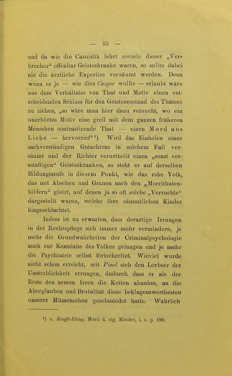 und da wie die Casuistik lelirfc soviele dieser „Ver- brecher offenbar Geisteskranke waren, so sollte dabei nie die ärztliche Expertise versäumt werden. Denn wenn es je — wie dies Casper wollte — erlaubt wäre aus dem Verhältniss von That und Motiv einen ent- scheidenden Schluss für den Geisteszustand des Thäters zu ziehen, „so wäre man hier dazu versucht, wo ein unerhörtes Motiv eine grell mit dem ganzen früheren Menschen contrastirende Tiiat — einen Mord aus Liebe — hervorrief). Wird das Einholen eines sachverständigen Gutachtens in solchem Fall ver- säumt und der Richter verurtheilt einen „sonst ver- nünftigen Geisteskranken, so steht er auf derselben Bildungsstufe in diesem Punkt, wie das rohe Volk, das mit Abscheu und Grauen nach den „Morrithaten- bildern glotzt, auf denen ja so oft solche „Verruchte dargestellt waren, welche ihre sämmtlichen Kinder hingeschlachtet. Indess ist zu erwarten, dass derartige Irrungen in der Rechtspflege sich immer mehr vermindern, je mehr die Grundwahrheiten der Criminalpsychologie auch zur Kenntniss des Volkes gelangen und je mehr die Psychiatrie selbst fortschreitet. Wieviel wurde nicht schon erreicht, seit Pinel sich den Lorbeer der Unsterblichkeit errungen, dadurch dass er als der Erste den armen Irren die Ketten abnahm, an die Aberglauben und Brutalität diese beklagenswerthesten unserer Mitmenschen geschmiedet hatte. Wahrlich ») V. Krajft-Ebing^ Mord d. eig. Kinder, 1. c, p. 190.