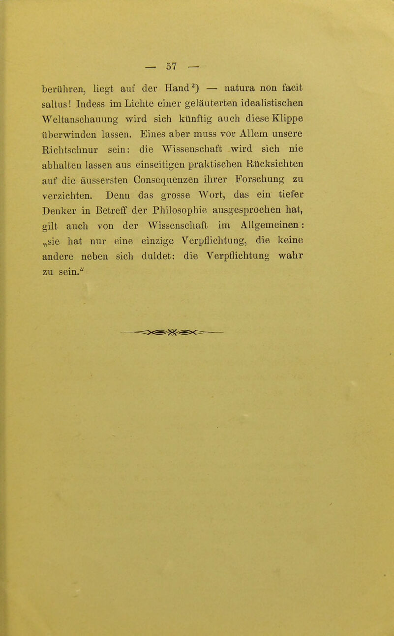 berühren, liegt auf der Hand^) — natura non facit saltus! Indess im Lichte einer geläuterten idealistischen Weltanschauung wird sich künftig auch diese Klippe überwinden lassen. Eines aber muss vor Allern unsere Richtschnur sein: die Wissenschaft wird sich nie abhalten lassen aus einseitigen praktischen Rücksichten auf die äussersten Consequenzen ihrer Forschung zu verzichten. Denn das grosse Wort, das ein tiefer Denker in Betreff der Philosophie ausgesprochen hat, gilt auch von der Wissenschaft im Allgemeinen: „sie hat nur eine einzige Verpflichtung, die keine andere neben sich duldet: die Verpflichtung wahr zu sein.