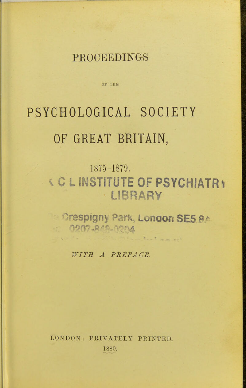 OF THE PSYCHOLOGICAL SOCIETY OF GREAT BRITAIN, 1875-1879. ^ C L INSTITUTE OF PSYCHIATR LIBRARY -respigny ^ark, Lonaon SE5 S/ WITE A PBEFACS. LONDON; PRIVATELY PRINTED. 1880.