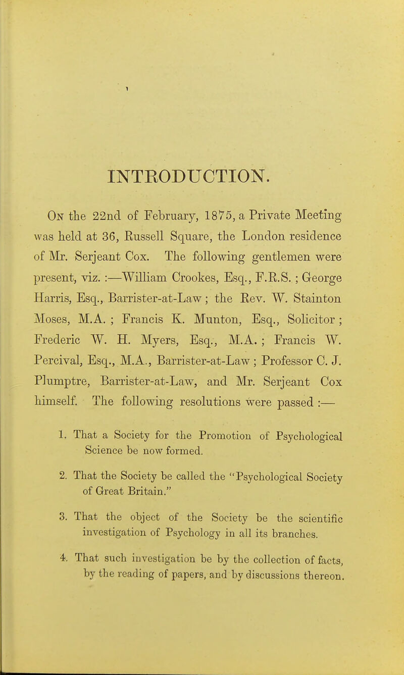 INTRODUCTION. On the 22nd of February, 1875, a Private Meeting was held at 36, Russell Square, the London residence of Mr. Serjeant Cox. The following gentlemen were present, viz. :—William Crookes, Esq., F.R.S. ; George Harris, Esq., Barrister-at-Law; the Rev. W. Stainton Moses, M.A. ; Francis K. Munton, Esq., Solicitor; Frederic W. H. Myers, Esq., M.A. ; Francis W. Percival, Esq., M.A., Barrister-at-Law ; Professor C. J. Plumptre, Barrister-at-Law, and Mr. Serjeant Cox himself. The following resolutions were passed :— 1. That a Society for the Promotion of Psychological Science be now formed. 2. That the Society be called the Psychological Society of Great Britain. 3. That the object of the Society be the scientific investigation of Psychology in all its branches. 4. That such investigation be by the collection of facts, by the reading of papers, and by discussions thereon.