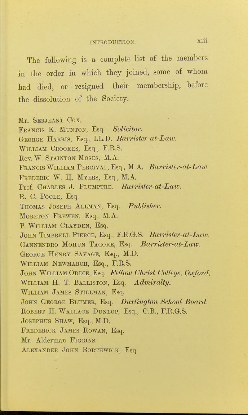 The following is a complete list of the members in the order in which they joined, some of whom had died, or resigned their membership, before the dissolution of the Society. Mr. Serjeant Cox. Francis K. Munton, Esq. Solicitor. George Harris, Esq., LL.D. Barrister-at-Law. William Crookes, Esq., F.R.S. Rev. W. Stainton Moses, M. A. Francis William Percival, Esq., M.A. Barrister-at-Laiv. Frederic W. H. Myers, Esq., M.A. Prof. Charles J. Plumptre. Barrister-at-Laiv. R. C, Poole, Esq. Thomas Joseph Allman, Esq. Publisher. MoRETON Frewen, Esq., M.A. P. William Clayden, Esq. John Timbrell Pierce, Esq., F.R.G.S. Barrister-at-Law. Gannendro Mohun Tagore, Esq. Barrister-at-Law. George Henry Savage, Esq., M.D. William Newmarch, Esq., F.R.S. John William Oddie, Esq. Fellow Christ College, Oxford. William H. T. Balliston, Esq. Admiralty. William James Stillman, Esq. John George Blumer, Esq. Darlington School Board. Robert H. Wallace Dunlop, Esq., C.B., F.R.G.S. JosEPHUS Shaw, Esq., M.D. Frederick James Rowan, Esq. Mr. Alderman Figgins. Alexander John Borthwick, Esq.