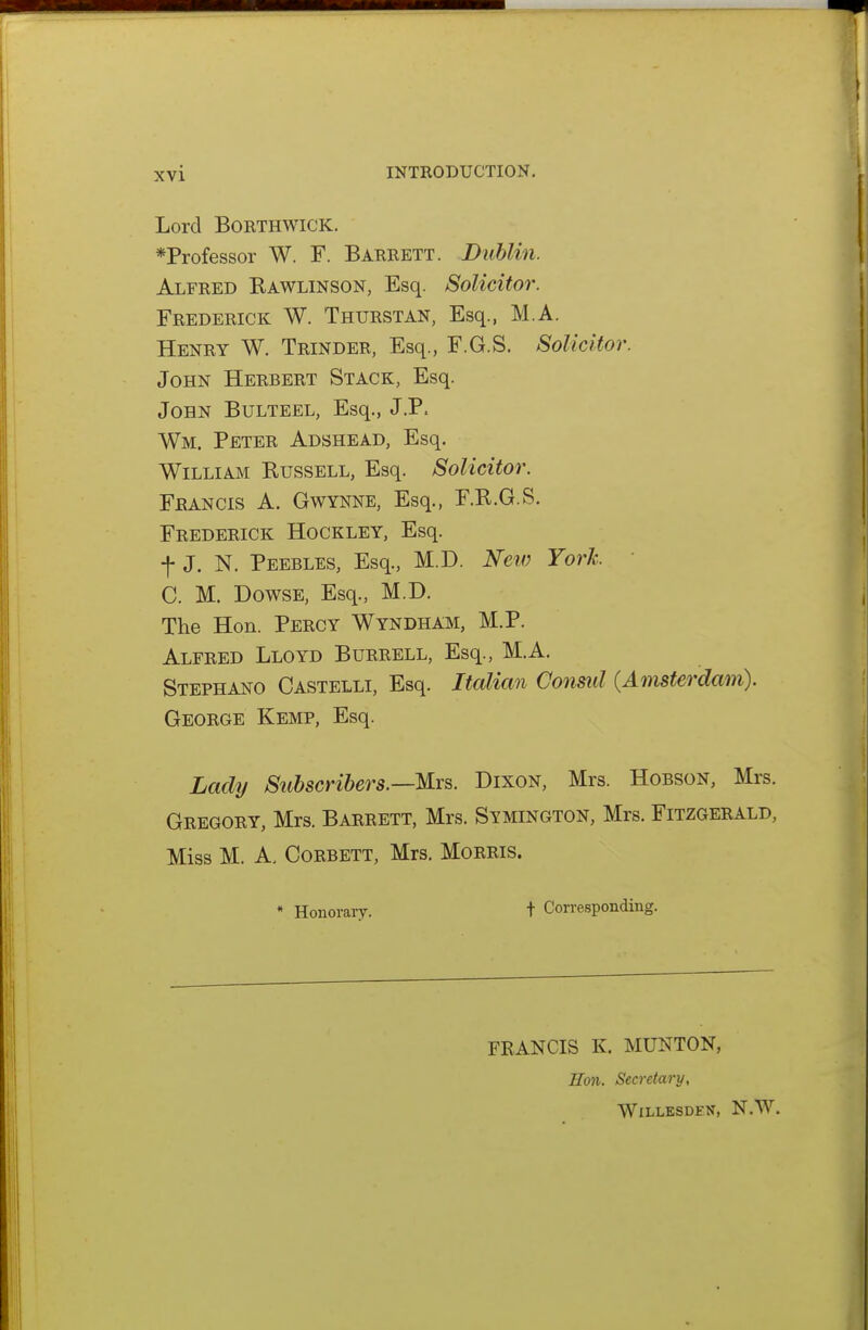 Lord BORTHWICK. *Professor W. F. Barrett. Dublin. Alfred Rawlinson, Esq. Solicitor. Frederick W. Thurstan, Esq., M.A. Henry W. Trinder, Esq., F.G.S. Solicitor. John Herbert Stack, Esq. John Bulteel, Esq., J.P. Wm. Peter Adshead, Esq. William Russell, Esq. Solicitor. Francis A. Gwynne, Esq., F.R.G.S. Frederick Hockley, Esq. -f- J. N. Peebles, Esq., M.D. New York. C. M. Dowse, Esq., M.D. The Hon. Percy Wyndham, M.P. Alfred Lloyd Burrell, Esq., M.A. Stephano Castelli, Esq. Italian Consul (Amsterdam). George Kemp, Esq. Lady Subscribers.—Mrs. Dixon, Mrs. Hobson, Mrs. Gregory, Mrs. Barrett, Mrs. Symington, Mrs. Fitzgerald, Miss M. A. CoRBETT, Mrs. Morris. * Honoraiy. t Corresponding. FRANCIS K. MUNTON, Ron. Secretary, WlLLESDEK, N.W.