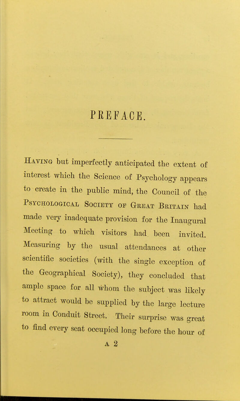 PREFACE. Having but imperfectly anticipated the extent of interest which the Science of Psychology appears to create in the public mind, the Council of the PsYCHOLoaicAL SOCIETY OP Great BRITAIN had made very inadequate provision for the Inaugural Meeting to which visitors had been invited. Measuring by the usual attendances at other scientific societies (with the single exception of the Geographical Society), they concluded that ample space for all whom the subject was likely to attract would be supplied by the large lecture room in Conduit Street. Their surprise was great to find every seat occupied long before the hour of A 2