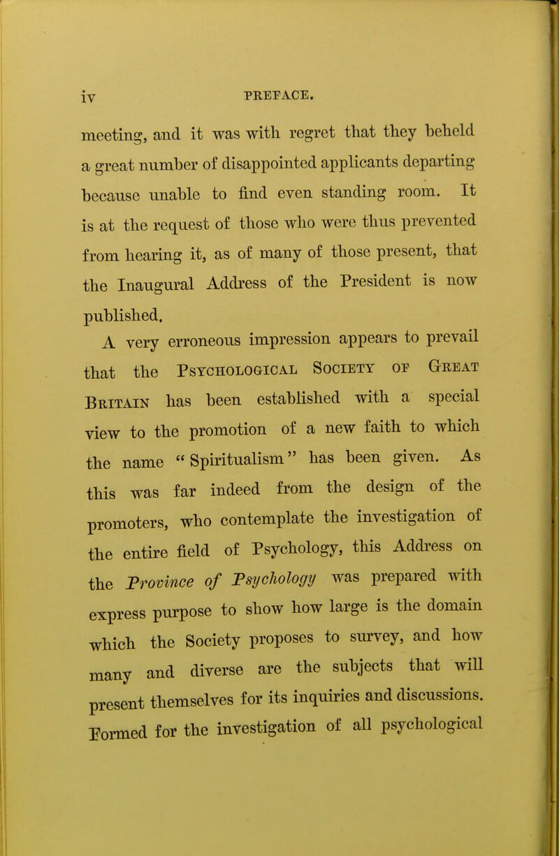 meeting, and it was with regret that they heheld a great number of disappointed applicants departing because unable to find even standing room. It is at the request of those who were thus prevented from hearing it, as of many of those present, that the Inaugural Address of the President is now published. A very erroneous impression appears to prevail that the Psychological Society of Great Britain has been established with a special view to the promotion of a new faith to which the name Spiritualism has been given. As this was far indeed from the design of the promoters, who contemplate the investigation of the entire field of Psychology, this Address on the Province of Fsychology was prepared with express purpose to show how large is the domain which the Society proposes to survey, and how many and diverse are the subjects that will present themselves for its inquiries and discussions. Pormed for the investigation of all psychological