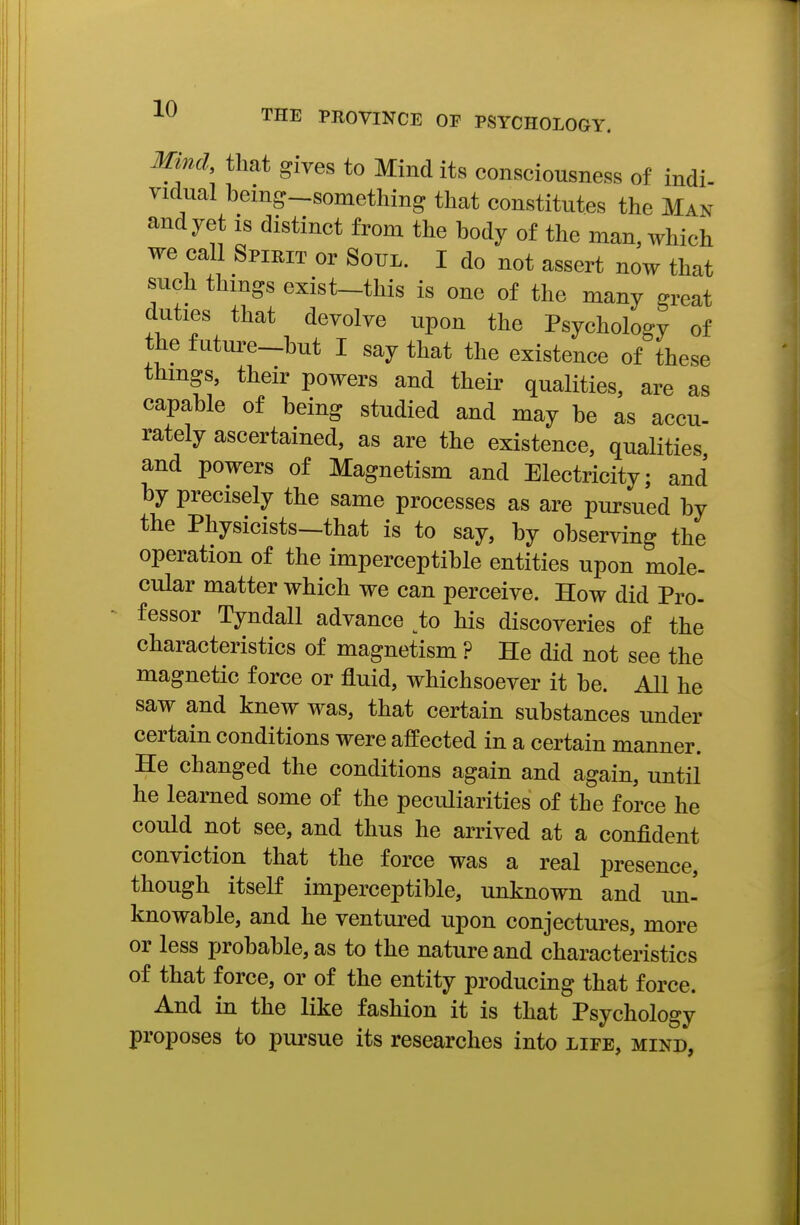 Mmch that gives to Mind its consciousness of indi vidua! being-something that constitutes the Man and yet is distinct from the body of the man, which we call Spirit or SorL. I do not assert now that such things exist-this is one of the many great duties that devolve upon the Psychology of the future-but I say that the existence of these thmgs, their powers and their qualities, are as capable of being studied and may be as accu- rately ascertained, as are the existence, qualities and powers of Magnetism and Electricity; and by precisely the same processes as are pursued by the Physicists—that is to say, by observing the operation of the imperceptible entities upon mole- cular matter which we can perceive. How did Pro- fessor Tyndall advance ^to his discoveries of the characteristics of magnetism ? He did not see the magnetic force or fluid, whichsoever it be. All he saw and knew was, that certain substances under certain conditions were affected in a certain manner. He changed the conditions again and again, until he learned some of the peculiarities of the force he could not see, and thus he arrived at a confident conviction that the force was a real presence, though itself imperceptible, unknown and im- knowable, and he ventured upon conjectures, more or less probable, as to the nature and characteristics of that force, or of the entity producing that force. And in the like fashion it is that Psychology proposes to pursue its researches into life, mind,