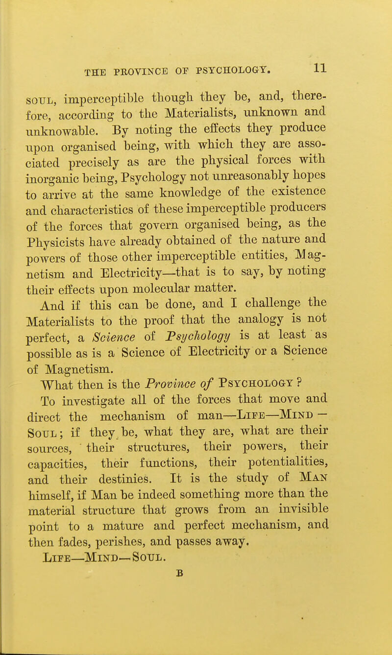 SOUL, imperceptible tliough they be, and, there- fore, according to the Materialists, unknown and unknowable. By noting the effects they produce upon organised being, with which they are asso- ciated precisely as are the physical forces with inorganic being, Psychology not unreasonably hopes to arrive at the same knowledge of the existence and characteristics of these imperceptible producers of the forces that govern organised being, as the Physicists have already obtained of the nature and powers of those other imperceptible entities, Mag- netism and Electricity—that is to say, by noting their effects upon molecular matter. And if this can be done, and I challenge the Materialists to the proof that the analogy is not perfect, a Science of 'Psychology is at least as possible as is a Science of Electricity or a Science of Magnetism. What then is the Province of PsYCHOLoav ? To investigate all of the forces that move and direct the mechanism of man—Lipe—Mind — Soul; if they be, what they are, what are their sources, their structures, their powers, their capacities, their functions, their potentialities, and their destinies. It is the study of Man himself, if Man be indeed something more than the material structure that grows from an invisible point to a mature and perfect mechanism, and then fades, perishes, and passes away, LiPE—Mind—Soul. B