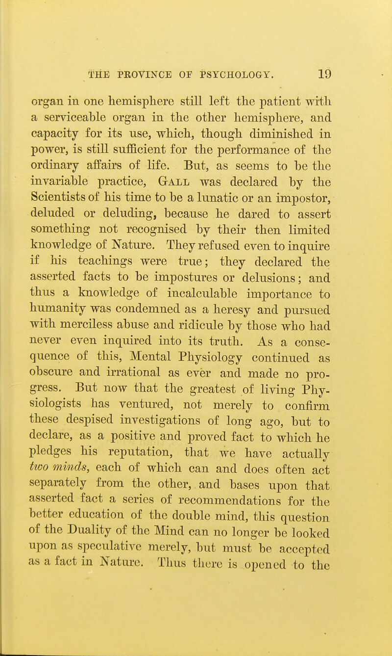 organ in one hemisphere still left the patient wi-th a serviceable organ in the other hemisphere, and capacity for its use, which, though diminished in power, is still sufficient for the performance of the ordinary affairs of life. But, as seems to be the invariable practice, Gall was declared by the Scientists of his time to be a lunatic or an impostor, deluded or deluding, because he dared to assert something not recognised by their then limited knowledge of Nature. They refused even to inquire if his teachings were true; they declared the asserted facts to be impostures or delusions; and thus a knowledge of incalculable importance to humanity was condemned as a heresy and pursued with merciless abuse and ridicule by those who had never even inquired into its truth. As a conse- quence of this, Mental Physiology continued as obscure and irrational as ever and made no pro- gress. But now that the greatest of living Phy- siologists has ventured, not merely to confirm these despised investigations of long ago, but to declare, as a positive and proved fact to which he pledges his reputation, that we have actually two minds, each of which can and does often act separately from the other, and bases upon that asserted fact a series of recommendations for the better education of the double mind, this question of the Duality of the Mind can no longer be looked upon as speculative merely, but must be accepted as a fact in Nature. Thus there is opened to the