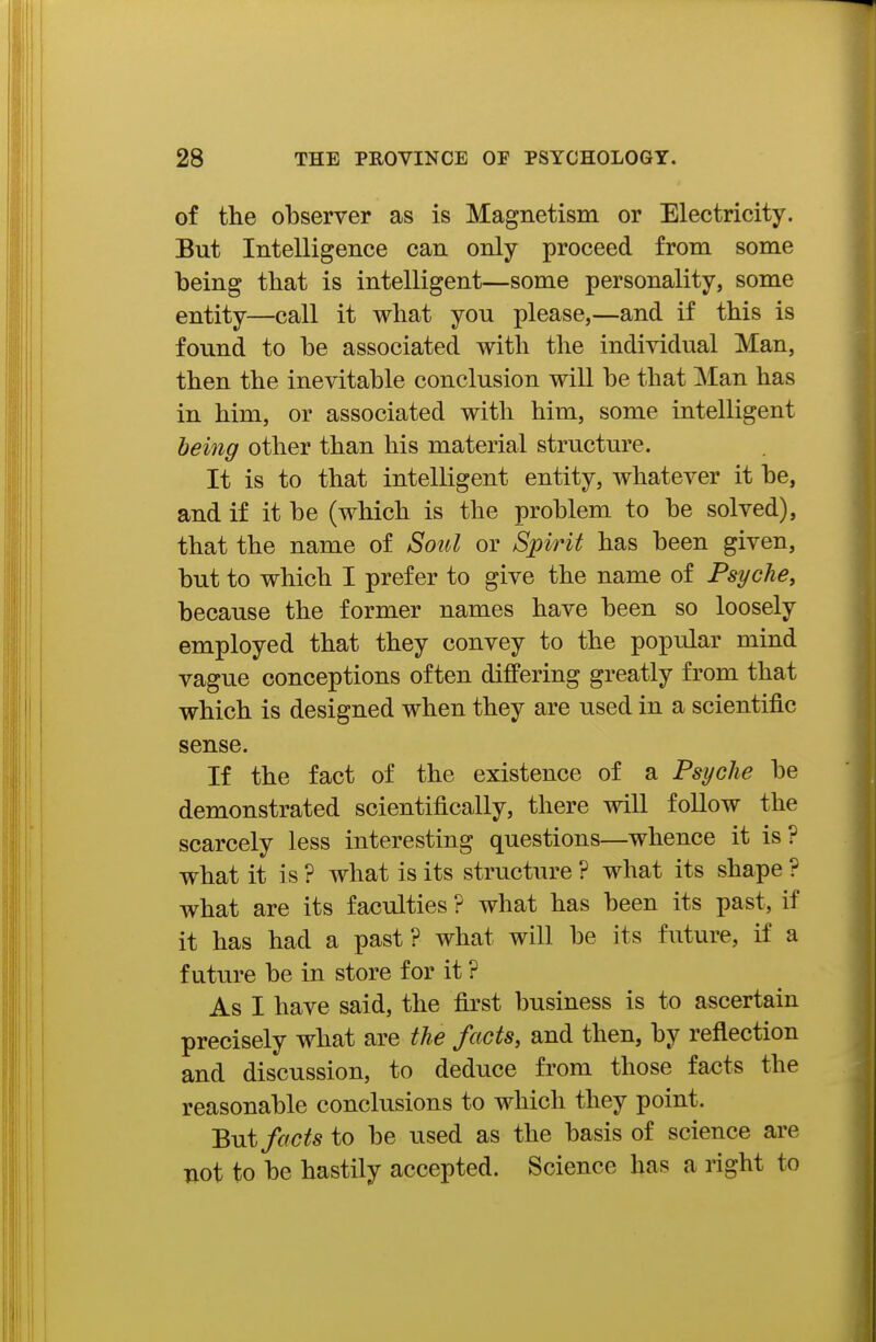 of the observer as is Magnetism or Electricity. But Intelligence can only proceed from some being tbat is intelligent—some personality, some entity—call it what yon please,—and if this is found to be associated with the individual Man, then the inevitable conclusion will be that Man has in him, or associated with him, some intelligent being other than his material structure. It is to that intelligent entity, whatever it be, and if it be (which is the problem to be solved), that the name of Soul or Spirit has been given, but to which I prefer to give the name of Psyche, because the former names have been so loosely employed that they convey to the popular mind vague conceptions often differing greatly from that which is designed when they are used in a scientific sense. If the fact of the existence of a Psyche be demonstrated scientifically, there will follow the scarcely less interesting questions—whence it is ? what it is ? what is its structure ? what its shape ? what are its faculties ? what has been its past, if it has had a past? what will be its future, if a future be in store for it ? As I have said, the first business is to ascertain precisely what are the facts, and then, by reflection and discussion, to deduce from those facts the reasonable conclusions to which they point. Bui facts to be used as the basis of science are not to be hastily accepted. Science has a right to