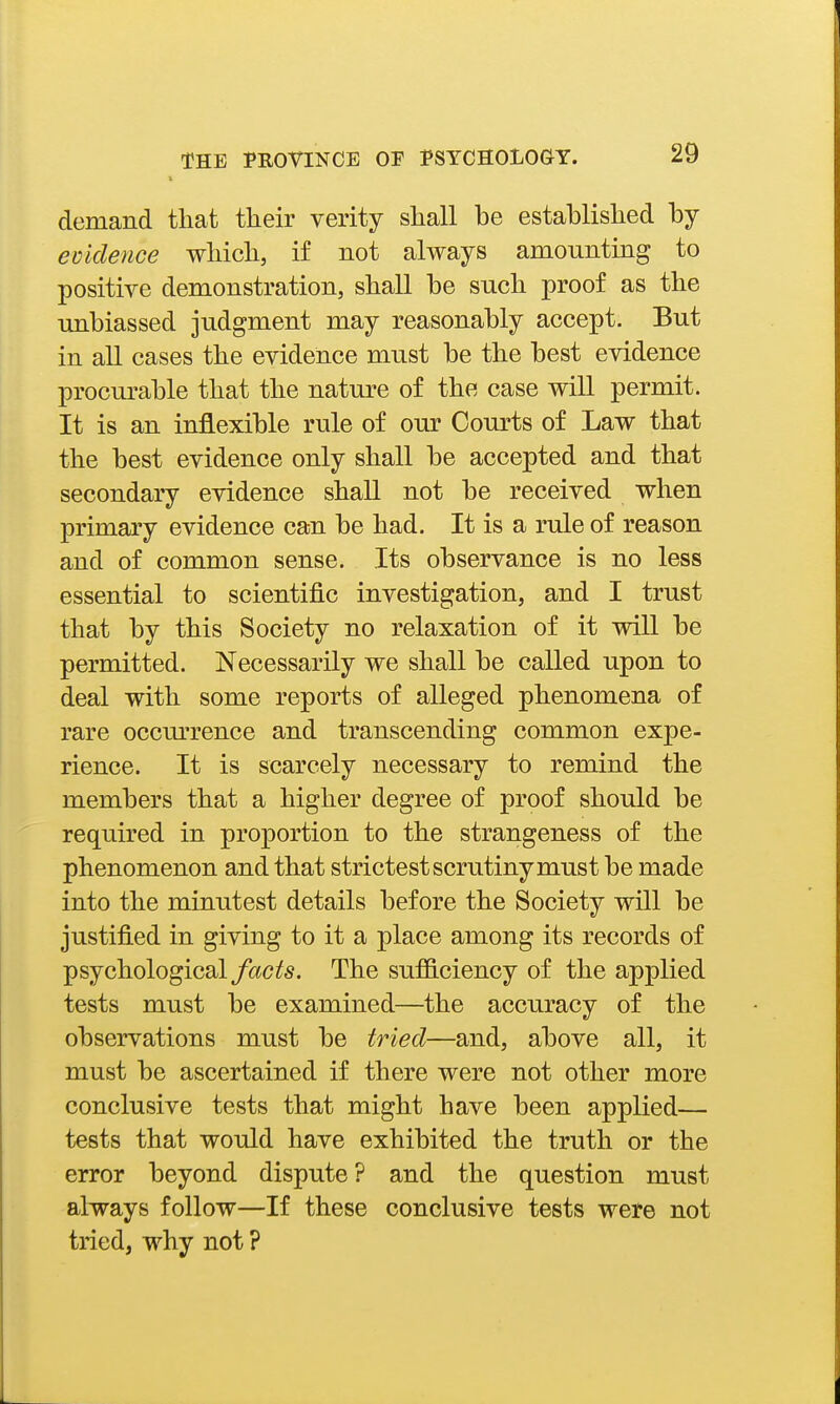 demand that their verity shall be established by ecklence which, if not always amounting to positive demonstration, shall be such proof as the unbiassed judgment may reasonably accept. But in all cases the evidence must be the best evidence procurable that the nature of the case will permit. It is an inflexible rule of our Courts of Law that the best evidence only shall be accepted and that secondary evidence shall not be received when primary evidence can be had. It is a rule of reason and of common sense. Its observance is no less essential to scientific investigation, and I trust that by this Society no relaxation of it will be permitted. Necessarily we shall be called upon to deal with some reports of alleged phenomena of rare occm'rence and transcending common expe- rience. It is scarcely necessary to remind the members that a higher degree of proof should be required in proportion to the strangeness of the phenomenon and that strictest scrutiny must be made into the minutest details before the Society will be justified in giving to it a place among its records of psychological yciCi^s. The sufficiency of the applied tests must be examined—the accuracy of the observations must be tried—and, above all, it must be ascertained if there were not other more conclusive tests that might have been applied— tests that would have exhibited the truth or the error beyond dispute? and the question must always follow—If these conclusive tests were not tried, why not ?