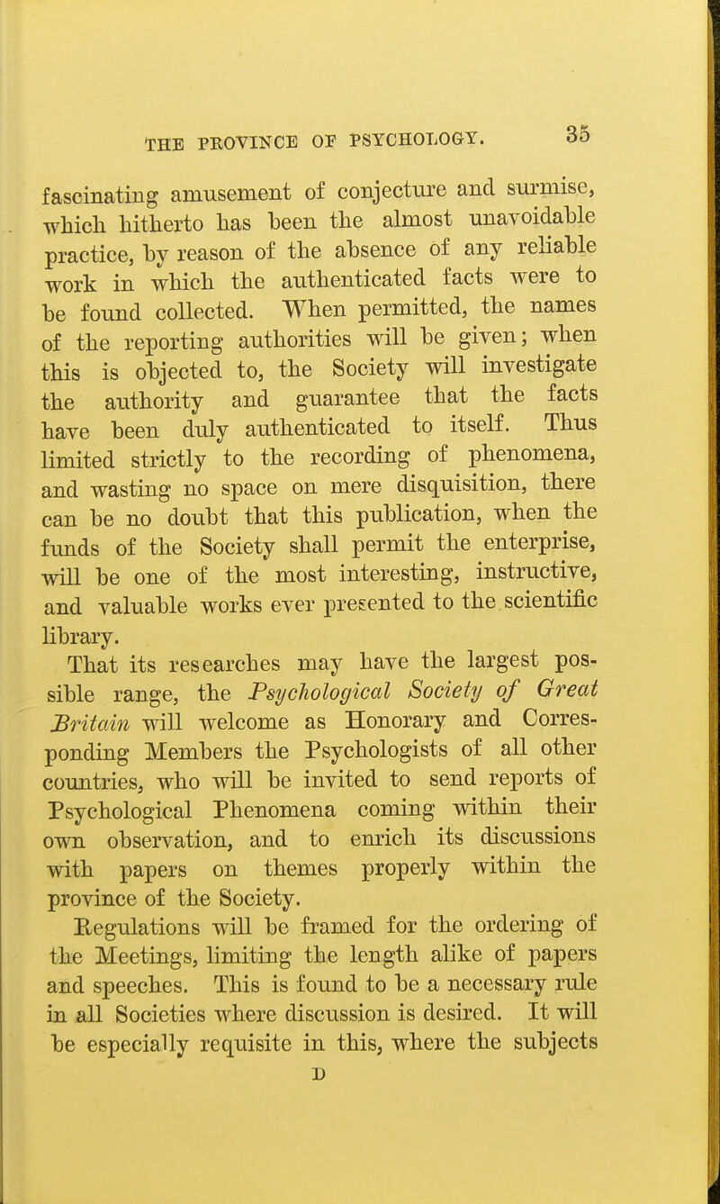 fascinating amusement of conjecture and surmise, whidi hitherto has been the almost unavoidable practice, by reason of the absence of any reliable work in which the authenticated facts were to be found collected. When permitted, the names of the reporting authorities will be given; when this is objected to, the Society will investigate the authority and guarantee that the facts have been duly authenticated to itself. Thus limited strictly to the recording of phenomena, and wasting no space on mere disquisition, there can be no doubt that this publication, when the funds of the Society shall permit the enterprise, will be one of the most interesting, instructive, and valuable works ever presented to the scientific library. That its researches may have the largest pos- sible range, the Psychological Society of Great Britain will welcome as Honorary and Corres- ponding Members the Psychologists of all other countries, who mil be invited to send reports of Psychological Phenomena coming within their own observation, and to enrich its discussions with papers on themes properly within the province of the Society. Eegulations will be framed for the ordering of the Meetings, limiting the length alike of papers and speeches. This is found to be a necessary rule in all Societies where discussion is desired. It will be especially requisite in this, where the subjects D