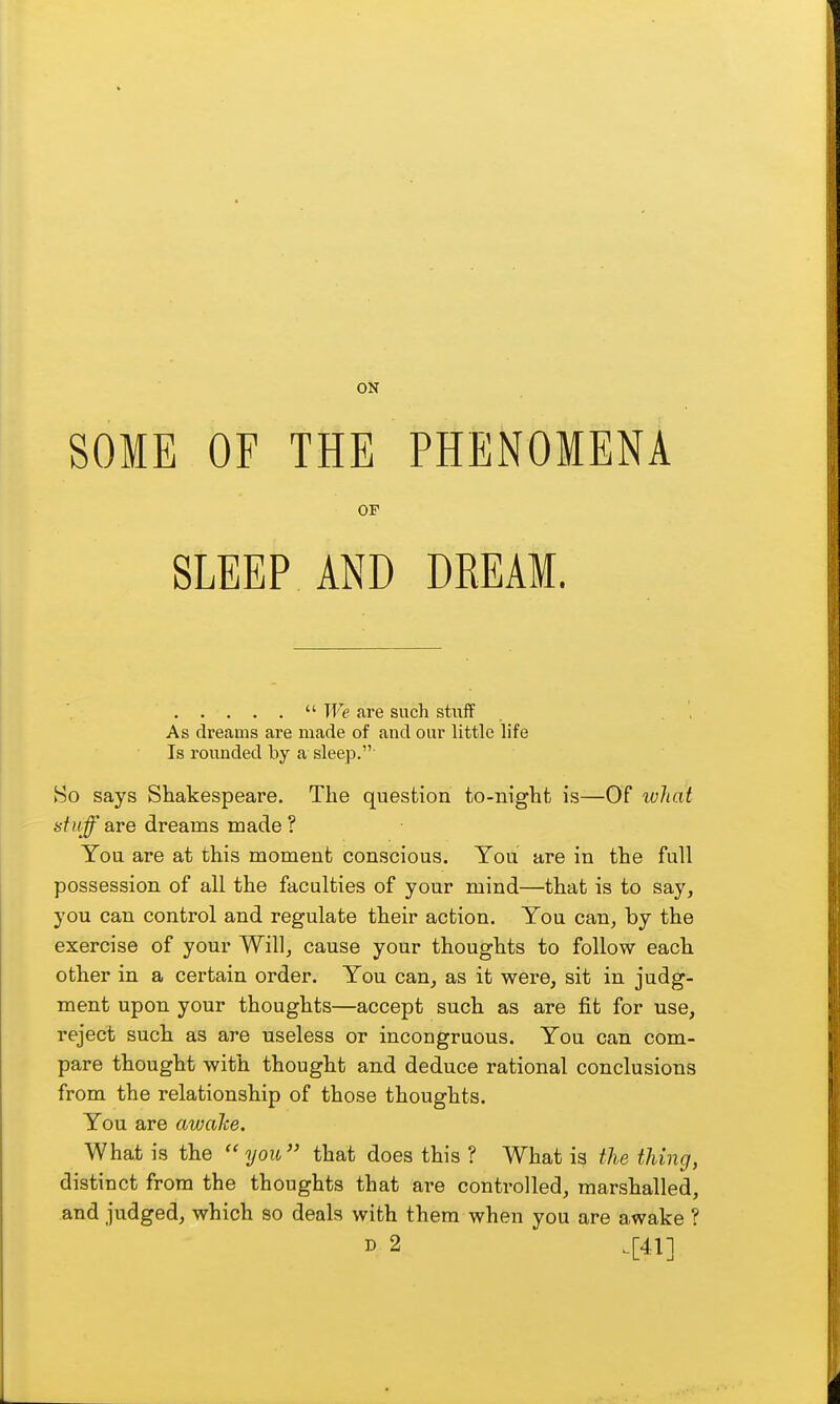 ON SOME OF THE PHENOMENA OF SLEEP AND DREAM.  We are such stuff , , As dreams are made of and our little life Is rounded by a sleep. So says Shakespeare. The question to-night is—Of ivliat 67»^ are dreams made ? You are at this moment conscious. You are in the full possession of all the faculties of your mind—that is to say, you can control and regulate their action. You can, by the exercise of your Will, cause your thoughts to follow each other in a certain order. You can, as it were, sit in judg- ment upon your thoughts—accept such as are fit for use, reject such as are useless or incongruous. You can com- pare thought with thought and deduce rational conclusions from the relationship of those thoughts. You are awake. What is the ''you that does this ? What is the thing, distinct from the thoughts that are controlled, marshalled, and judged, which so deals with them when you are awake ? D 2 .[41]