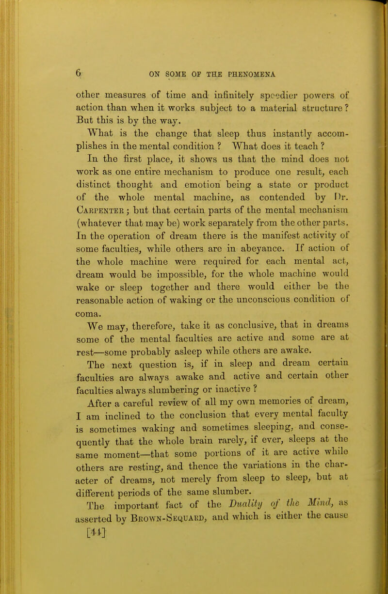 otlier measures of time and infinitely speedier powers of action than when it works subject to a material structure ? But this is by the way. What is the change that sleep thus instantly accom- plishes in the mental condition ? What does it teach ? In the first place, it shows us that the mind does not work as one entire mechanism to produce one result, each distinct thought and emotion being a state or product of the whole mental machine, as contended by Dr. Carpenter ; but that certain parts of the mental mechanism (whatever that may be) work separately from the other parts. In the operation of dream there is the manifest activity of some faculties, while others are in abeyance. If action of the whole machine were required for each mental act, dream would be impossible, for the whole machine would wake or sleep together and there would either be the reasonable action of waking or the unconscious condition of coma. We may, therefore, take it as conclusive, that in dreams some of the mental faculties are active and some are at rest—some probably asleep while others are awake. The next question is, if in sleep and dream certain faculties are always awake and active and certain other faculties always slumbering or inactive ? After a careful review of all my own memories of dream, I am inclined to the conclusion that every mental faculty is sometimes waking and sometimes sleeping, and conse- quently that the whole brain rarely, if ever, sleeps at the same moment—that some portions of it are active while others are resting, and thence the variations in the char- acter of dreams, not merely from sleep to sleep, but at difi'erent periods of the same slumber. The important fact of the Duality of the Mind, as asserted by Bkown-Skquakd, and which is either the cause m