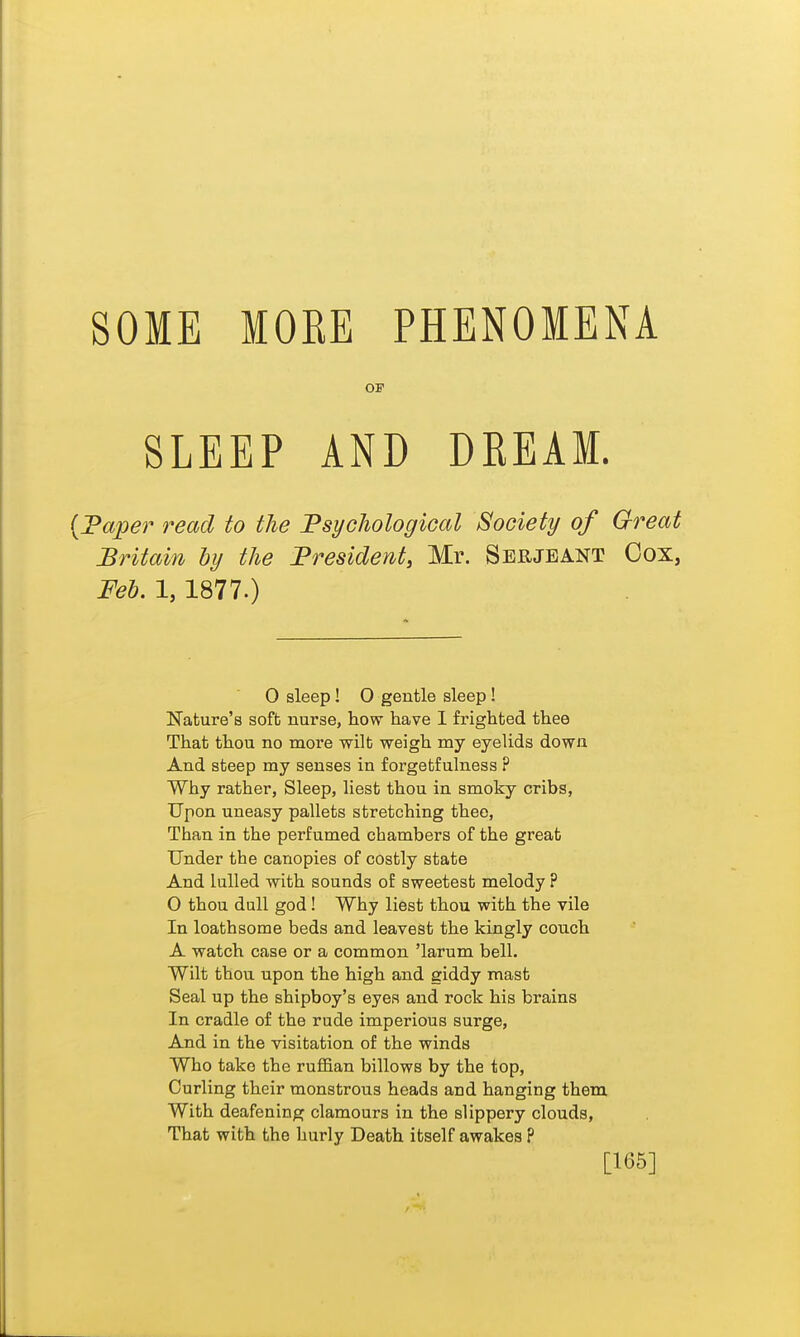 SOME MORE PHENOMENA OP SLEEP AND DEEAM. {Taper read to the Fsychological Society of Great Britain ly the President, Mr. Seujeant Gox, :Peh. 1,1877.) 0 sleep! 0 gentle sleep ! Nature's soft nurse, how have 1 frighted thee That thou no more wilt weigh my eyeUds down And steep my senses in forgetfulness P Why rather, Sleep, liest thou in smoky cribs, Upon uneasy pallets stretching thee, Than in the perfumed chambers of the great Under the canopies of costly state And lulled with sounds of sweetest melody ? 0 thou dull god! Why liest thou with the vile In loathsome beds and leavest the kingly couch A watch case or a common 'larum bell. Wilt thou upon the high and giddy mast Seal up the shipboy's eyes and rock his brains In cradle of the rude imperious surge. And in the visitation of the winds Who take the ruflB,an billows by the top, Curling their monstrous heads and hanging them With deafening clamours in the slippery clouds. That with the hurly Death itself awakes P [165]