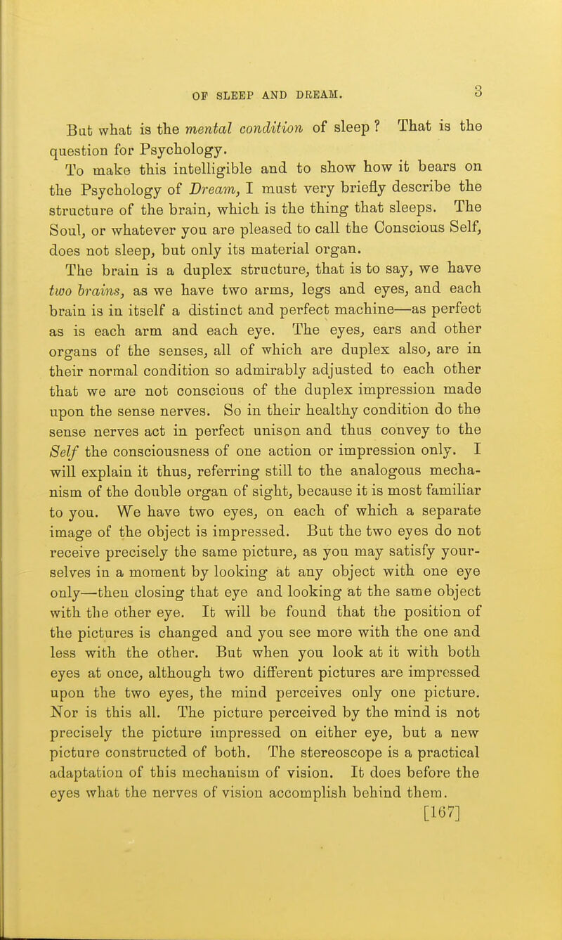 Bat what is the mental condition of sleep ? That is the question for Psychology. To make this intelligible and to show how it bears on the Psychology of Dream, I mast very briefly describe the structure of the brain, which is the thing that sleeps. The Soul, or whatever you are pleased to call the Conscious Self, does not sleep, but only its material organ. The brain is a duplex structure, that is to say, we have two brains, as we have two arms, legs and eyes, and each brain is in itself a distinct and perfect machine—as perfect as is each arm and each eye. The eyes, ears and other organs of the senses, all of which are duplex also, are in their normal condition so admirably adjusted to each other that we are not conscious of the duplex impression made upon the sense nerves. So in their healthy condition do the sense nerves act in perfect unison and thus convey to the Self the consciousness of one action or impression only. I will explain it thus, referring still to the analogous mecha- nism of the double organ of sight, because it is most familiar to you. We have two eyes, on each of which a separate image of the object is impressed. But the two eyes do not receive precisely the same picture, as you may satisfy your- selves in a moment by looking at any object with one eye only—then closing that eye and looking at the same object with the other eye. It will be found that the position of the pictures is changed and you see more with the one and less with the other. But when you look at it with both eyes at once, although two different pictures are impressed upon the two eyes, the mind perceives only one picture. Nor is this all. The picture perceived by the mind is not precisely the picture impressed on either eye, but a new picture constructed of both. The stereoscope is a practical adaptation of this mechanism of vision. It does before the eyes what the nerves of vision accomplish behind them. [167]