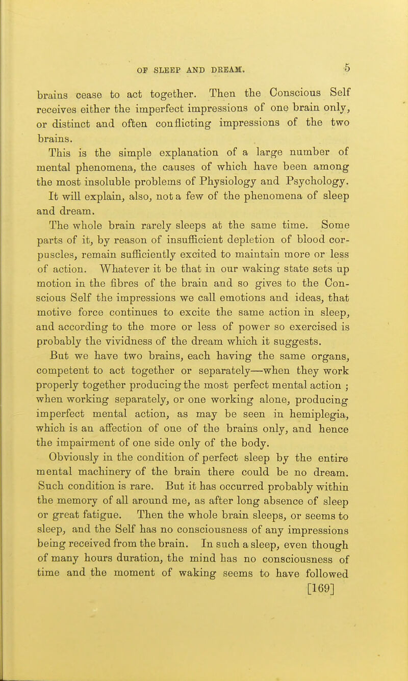 braias cease to act together. Then the Conscious Self receives either the imperfect impressions of one brain only, or distinct and often conflicting impressions of the two brains. This is the simple explanation of a large number of mental phenomena, the causes of which have been among the most insoluble problems of Physiology and Psychology. It will explain, also, not a few of the phenomena of sleep and dream. The whole brain rarely sleeps a,t the same time. Some parts of it, by reason of insufficient depletion of blood cor- puscles, remain sufficiently excited to maintain more or less of action. Whatever it be that in our waking state sets up motion in the fibres of the brain and so gives to the Con- scious Self the impressions we call emotions and ideas, that motive force continues to excite the same action in sleep, and according to the more or less of power so exercised is probably the vividness of the dream which it suggests. But we have two brains, each having the same organs, competent to act together or separately—when they work properly together producing the most perfect mental action ; when working separately, or one working alone, producing imperfect mental action, as may be seen in hemiplegia, which is an affection of one of the brain's only, and hence the impairment of one side only of the body. Obviously in the condition of perfect sleep by the entire mental machinery of the brain there could be no dream. Such condition is rare. But it has occurred probably within the memory of all around me, as after long absence of sleep or great fatigue. Then the whole brain sleeps, or seems to sleep, and the Self has no consciousness of any impressions being received from the brain. In such a sleep, even though of many hours duration, the mind has no consciousness of time and the moment of waking seems to have followed [169]