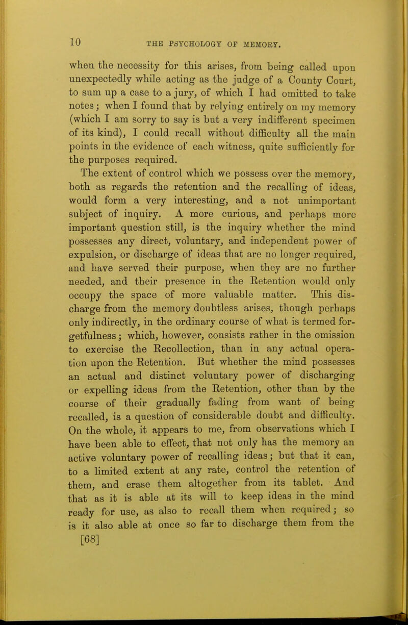 when the necessity for this arises, from being called upon unexpectedly while acting as the judge of a County Court, to sum up a case to a jury, of which I had omitted to take notes; when I found that by relying entirely on my memory (which I am sorry to say is but a very indifferent specimen of its kind), I could recall without difficulty all the main points in the evidence of each witness, quite sufficiently for the purposes required. The extent of control which we possess over the memory, both as regards the retention and the recalling of ideas, would form a very interesting, and a not unimportant subject of inquiry. A more curious, and perhaps more important question still, is the inquiry whether the mind possesses any direct, voluntary, and independent power of expulsion, or discharge of ideas that are no longer required, and have served their purpose, when they are no further needed, and their presence in the Retention would only occupy the space of more valuable matter. This dis- charge from the memory doubtless arises, though perhaps only indirectly, in the ordinary course of what is termed for- getfulness; which, however, consists rather in the omission to exercise the Recollection, than in any actual opera- tion upon the Retention. But whether the mind possesses an actual and distinct voluntary power of discharging or expelling ideas from the Retention, other than by the course of their gradually fading from want of being recalled, is a question of considerable doubt and difficulty. On the whole, it appears to me, from observations which I have been able to effect, that not only has the memory an active voluntary power of recalling ideas; but that it can, to a limited extent at any rate, control the retention of them, and erase them altogether from its tablet. And that as it is able at its will to keep ideas in the mind ready for use, as also to recall them when required; so is it also able at once so far to discharge them from the [68]