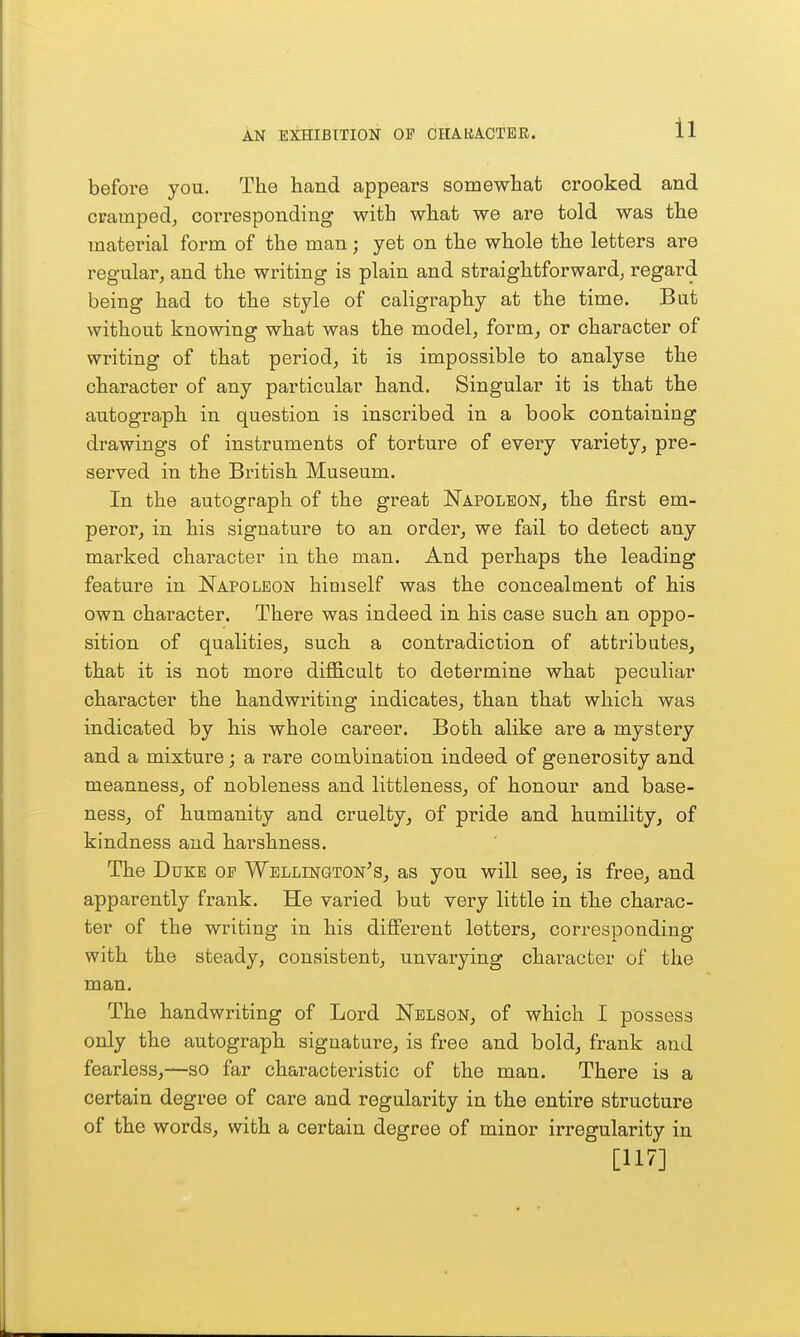 before you. The hand appears somewhat crooked and cramped^ corresponding with what we are told was the material form of the man ; yet on the whole the letters are regular, and the writing is plain and straightforward, regard being had to the style of caligraphy at the time. But without knowing wha.t was the model, form, or character of writing of that period, it is impossible to analyse the character of any particular hand. Singular it is that the autograph in question is inscribed in a book containing drawings of instruments of torture of every variety, pre- served in the British Museum. In the autograph of the great Napoleon, the first em- peror, in his signature to an order, we fail to detect any marked character in the man. And perhaps the leading feature in Napoleon himself was the concealment of his own character. There was indeed in his case such an oppo- sition of qualities, such a contradiction of attributes, that it is not more difficult to determine what peculiar character the handwriting indicates, than that which was indicated by his whole career. Both alike are a mystery and a mixture; a rare combination indeed of generosity and meanness, of nobleness and littleness, of honour and base- ness, of humanity and cruelty, of pride and humility, of kindness and harshness. The Duke op Wellington's, as you will see, is free, and apparently frank. He varied but very little in the charac- ter of the writing in his different letters, corresponding with the steady, consistent, unvarying character of the man. The handwriting of Lord Nelson, of which I possess only the autograph signature, is free and bold, frank and fearless,—so far characteristic of the man. There is a certain degree of care and regularity in the entire structure of the words, with a certain degree of minor irregularity in [117]