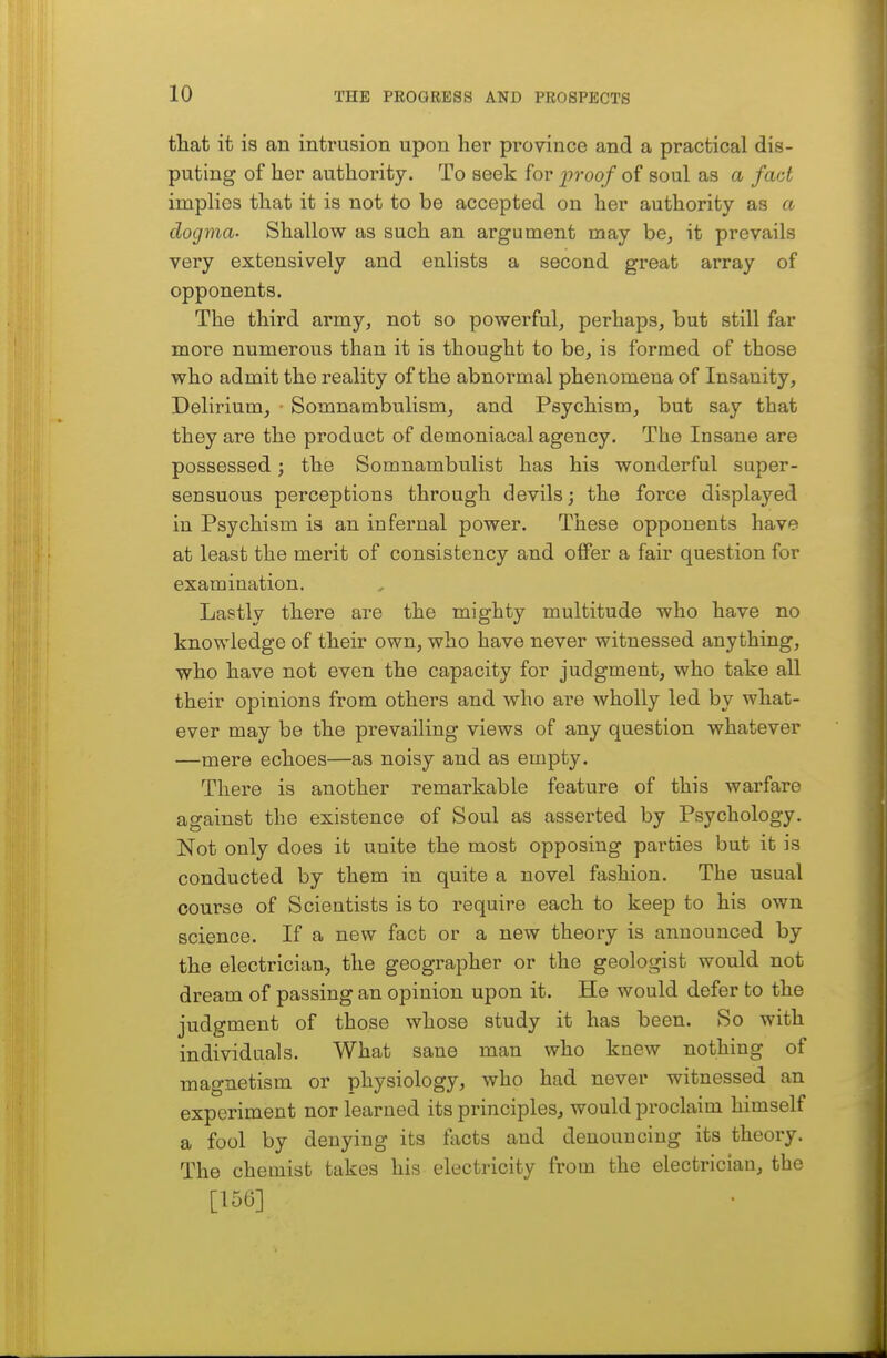 that it is an intrusion upon her province and a practical dis- puting of her authority. To seek for proq/ of soul as a fact implies that it is not to be accepted on her authority as a dogma- Shallow as such an argument may be, it prevails very extensively and enlists a second great array of opponents. The third army, not so powerful, perhaps, but still far more numerous than it is thought to be, is formed of those who admit the reality of the abnormal phenomena of Insanity, Delirium, • Somnambulism, and Psychism, but say that they are the product of demoniacal agency. The Insane are possessed; the Somnambulist has his wonderful super- sensuous perceptions through devils; the force displayed in Psychism is an infernal power. These opponents have at least the merit of consistency and offer a fair question for examination. Lastly there are the mighty multitude who have no knowledge of their own, who have never witnessed anything, who have not even the capacity for judgment, who take all their opinions from others and who are wholly led by what- ever may be the prevailing views of any question whatever —mere echoes—as noisy and as empty. There is another remarkable feature of this warfare against the existence of Soul as asserted by Psychology. Not only does it unite the most opposing parties but it is conducted by them in quite a novel fashion. The usual course of Scientists is to require each to keep to his own science. If a new fact or a new theory is announced by the electrician, the geographer or the geologist would not dream of passing an opinion upon it. He would defer to the judgment of those whose study it has been. So with individuals. What sane man who knew nothing of magnetism or physiology, who had never witnessed an experiment nor learned its principles, would proclaim himself a fool by denying its facts and denouncing its theory. The chemist takes his electricity from the electrician, the [156]