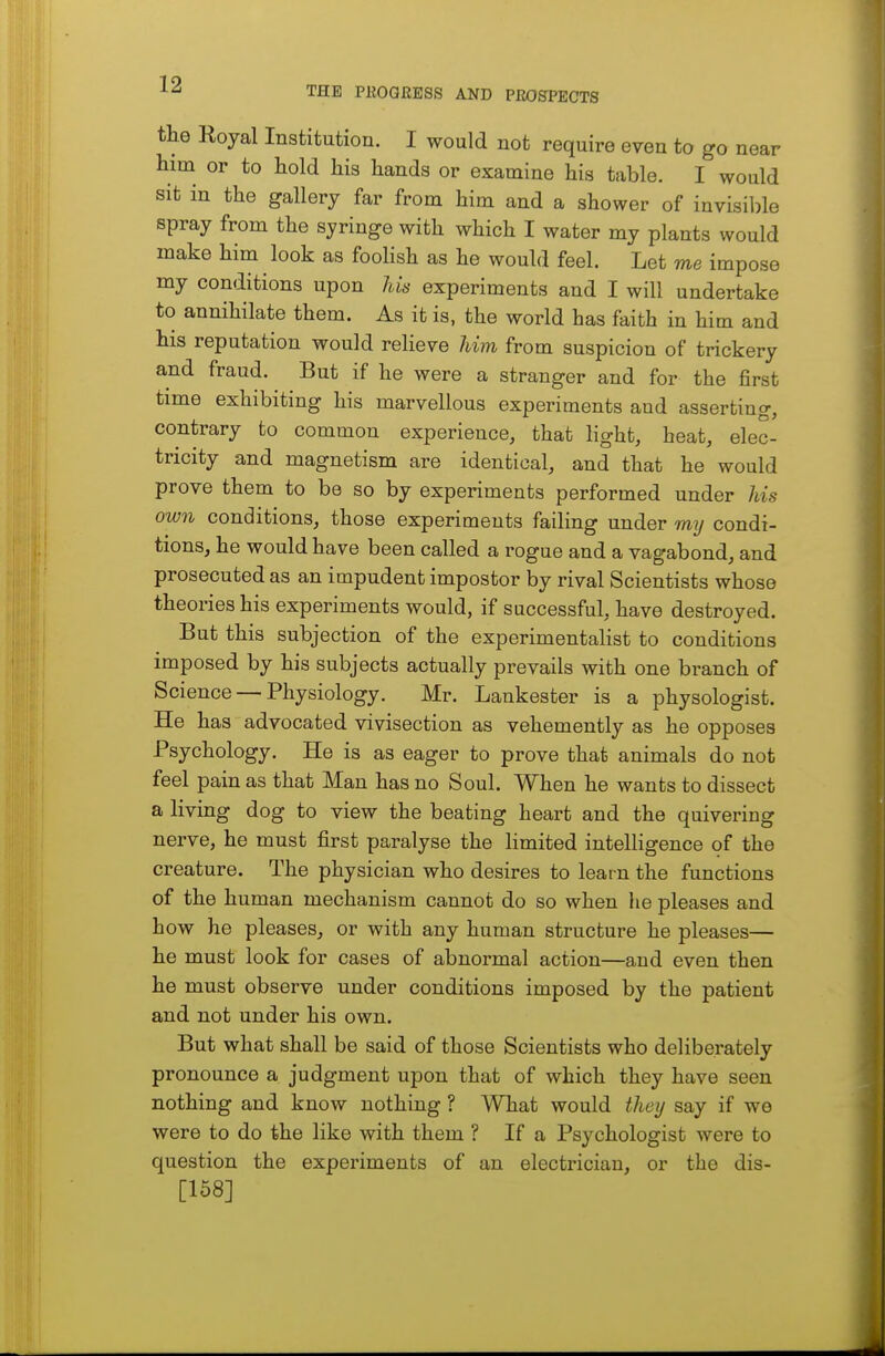 THE PllOGRESS AND PROJECTS the Royal Institution. I would not require even to go near him or to hold his hands or examine his table. I would sit in the gallery far from him and a shower of invisible spray from the syringe with which I water my plants would make him look as foolish as he would feel. Let me impose my conditions upon his experiments and I will undertake to annihilate them. As it is, the world has faith in him and his reputation would relieve him from suspicion of trickery and fraud. But if he were a stranger and for the first time exhibiting his marvellous experiments and asserting, contrary to common experience, that light, heat, elec- tricity and magnetism are identical, and that he would prove them to be so by experiments performed under his own conditions, those experiments failing under my condi- tions, he would have been called a rogue and a vagabond, and prosecuted as an impudent impostor by rival Scientists whose theories his experiments would, if successful, have destroyed. But this subjection of the experimentalist to conditions imposed by his subjects actually prevails with one branch of Science — Physiology. Mr. Lankester is a physologist. He has advocated vivisection as vehemently as he opposes Psychology. He is as eager to prove that animals do not feel pain as that Man has no Soul. When he wants to dissect a living dog to view the beating heart and the quivering nerve, he must first paralyse the limited intelligence of the creature. The physician who desires to learn the functions of the human mechanism cannot do so when he pleases and how he pleases, or with any human structure he pleases— he must look for cases of abnormal action—and even then he must observe under conditions imposed by the patient and not under his own. But what shall be said of those Scientists who deliberately pronounce a judgment upon that of which they have seen nothing and know nothing ? What would thet/ say if we were to do the like with them ? If a Psychologist were to question the experiments of an electrician, or the dis- [158]