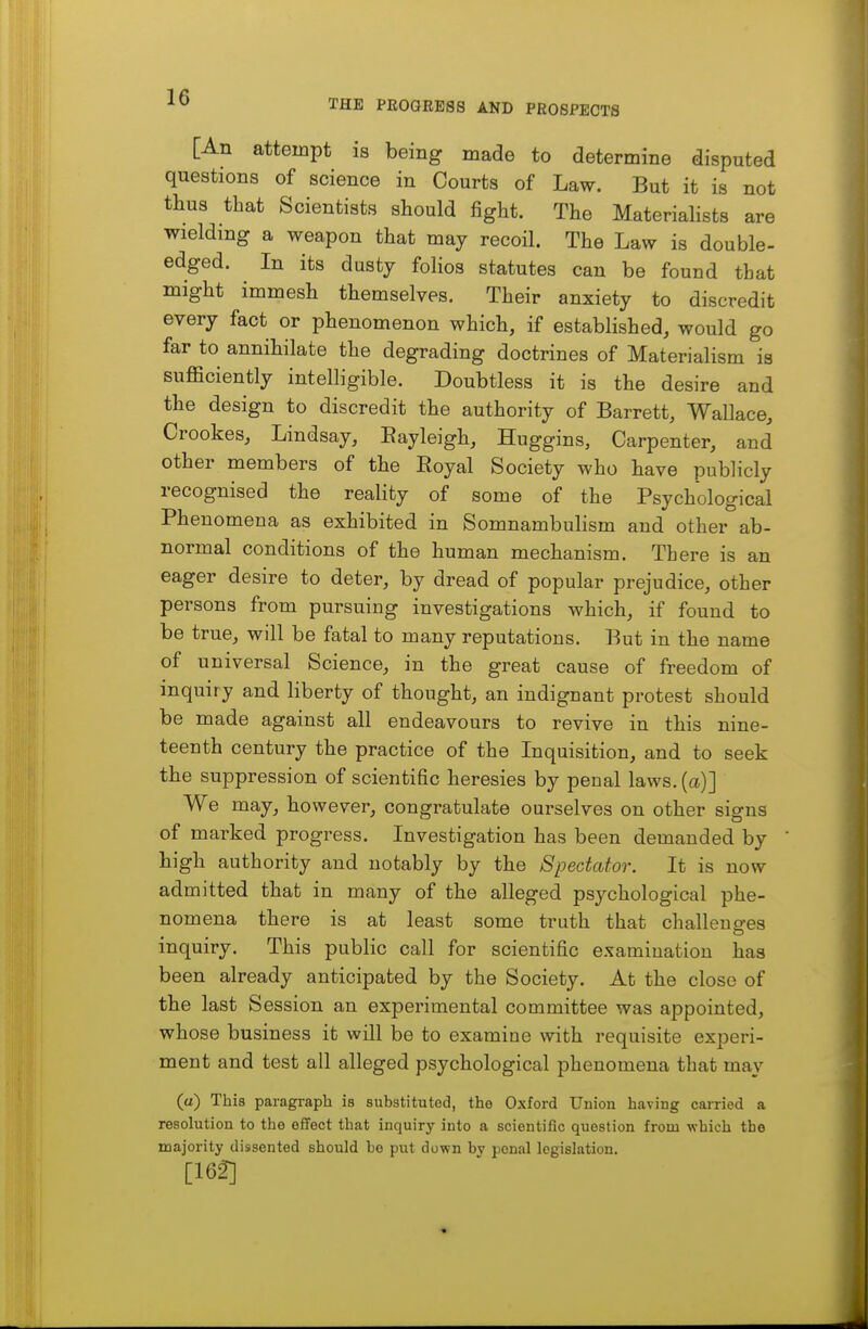 THE PEOQREgs AND PROSPECTS [An attempt is being made to determine disputed questions of science in Courts of Law. But it is not thus that Scientists should fight. The Materialists are wielding a weapon that may recoil. The Law is double- edged. In its dusty folios statutes can be found tbat might immesh themselves. Their anxiety to discredit every fact or phenomenon which, if established, would go far to annihilate the degrading doctrines of Materialism is sufficiently intelligible. Doubtless it is the desire and the design to discredit the authority of Barrett, Wallace, Crookes, Lindsay, Eayleigh, Huggins, Carpenter, and other members of the Eoyal Society who have publicly recognised the reality of some of the Psychological Phenomena as exhibited in Somnambulism and other ab- normal conditions of the human mechanism. Th ere is an eager desire to deter, by dread of popular prejudice, other persons from pursuing investigations which, if found to be true, will be fatal to many reputations. But in the name of universal Science, in the great cause of freedom of inquiry and liberty of thought, an indignant protest should be made against all endeavours to revive in this nine- teenth century the practice of the Inquisition, and to seek the suppression of scientific heresies by penal laws, (a)] We may, however, congratulate ourselves on other signs of marked progress. Investigation has been demanded by high authority and notably by the Spectator. It is now admitted that in many of the alleged psychological phe- nomena there is at least some truth that challeuo-es inquiry. This public call for scientific examination has been already anticipated by the Society. At the close of the last Session an experimental committee was appointed, whose business it will be to examine with requisite experi- ment and test all alleged psychological phenomena that may (a) This paragraph is substituted, the Oxford Union having cai-ried a resolution to the effect that inquiry into a scientific question from which the majority dissented should he put down by penal legislation. [162]