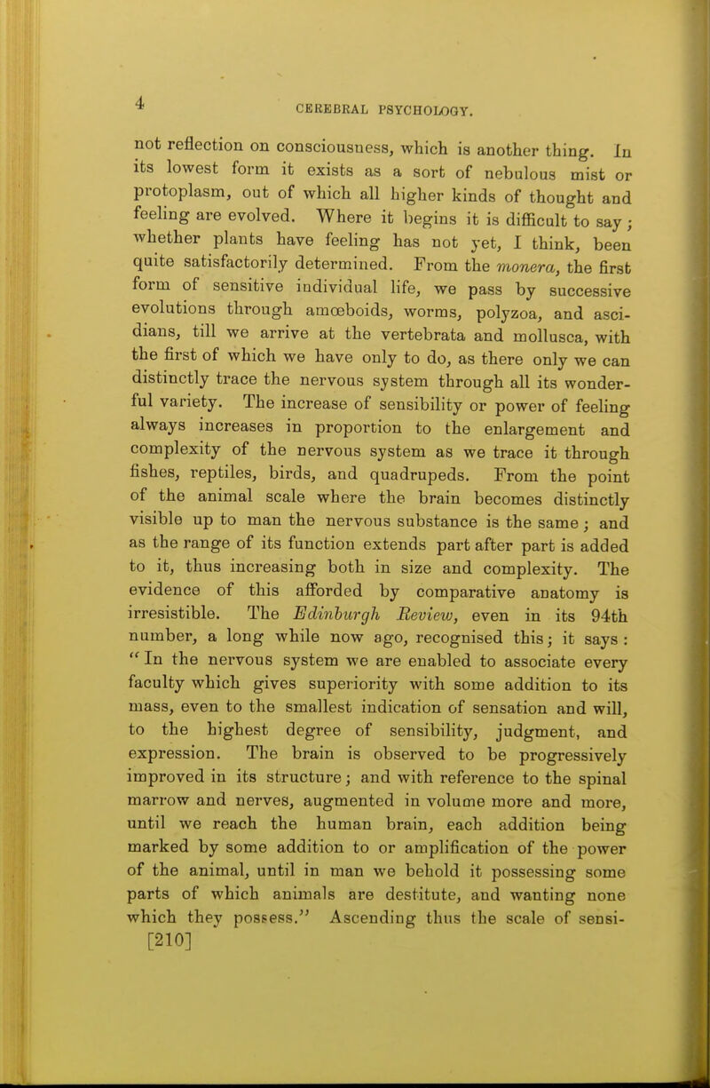 CEREBRAL PSYCHOLOGY. not reflection on consciousness, which is another thing. In its lowest form it exists as a sort of nebulous mist or protoplasm, out of which all higher kinds of thought and feeling are evolved. Where it begins it is difficult to say ; whether plants have feeling has not yet, 1 think, been quite satisfactorily determined. From the monera, the first form of sensitive individual life, we pass by successive evolutions through amoeboids, worms, polyzoa, and asci- dians, till we arrive at the vertebrata and mollusca, with the first of which we have only to do, as there only we can distinctly trace the nervous system through all its wonder- ful variety. The increase of sensibility or power of feeling always increases in proportion to the enlargement and complexity of the nervous system as we trace it through fishes, reptiles, birds, and quadrupeds. From the point of the animal scale where the brain becomes distinctly visible up to man the nervous substance is the same; and as the range of its function extends part after part is added to it, thus increasing both in size and complexity. The evidence of this afforded by comparative anatomy is irresistible. The Edinburgh Review, even in its 94th number, a long while now ago, recognised this; it says :  In the nervous system we are enabled to associate every faculty which gives superiority with some addition to its mass, even to the smallest indication of sensation and will, to the highest degree of sensibility, judgment, and expression. The brain is observed to be progressively improved in its structure; and with reference to the spinal marrow and nerves, augmented in volume more and more, until we reach the human brain, each addition being marked by some addition to or amplification of the power of the animal, until in man we behold it possessing some parts of which animals are destitute, and wanting none which they posgess. Ascending thus the scale of sensi- [210]
