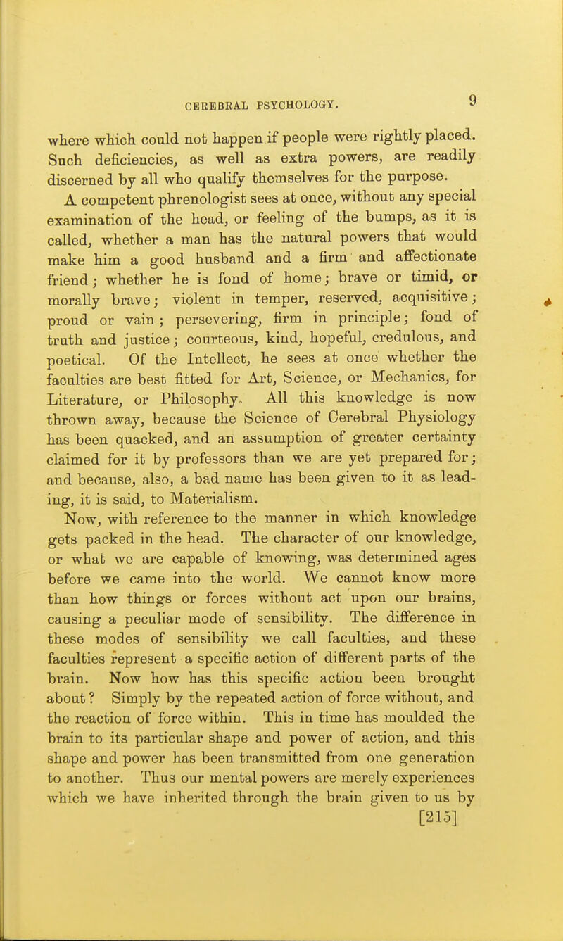 where which could not happen if people were rightly placed. Such deficiencies, as well as extra powers, are readily discerned by all who qualify themselves for the purpose. A competent phrenologist sees at once, without any special examination of the head, or feeling of the bumps, as it is called, whether a man has the natural powers that would make him a good husband and a firm and affectionate friend ; whether he is fond of home; brave or timid, or morally brave; violent in temper, reserved, acquisitive; proud or vain; persevering, firm in principle; fond of truth and justice; courteous, kind, hopeful, credulous, and poetical. Of the Intellect, he sees at once whether the faculties are best fitted for Art, Science, or Mechanics, for Literature, or Philosophy, All this knowledge is now thrown away, because the Science of Cerebral Physiology has been quacked, and an assumption of greater certainty claimed for it by professors than we are yet prepared for; and because, also, a bad name has been given to it as lead- ing, it is said, to Materialism. Now, with reference to the manner in which knowledge gets packed in the head. The character of our knowledge, or what we are capable of knowing, was determined ages before we came into the world. We cannot know more than how things or forces without act upon our brains, causing a peculiar mode of sensibility. The difference in these modes of sensibility we call faculties, and these faculties represent a specific action of different parts of the brain. Now how has this specific action been brought about ? Simply by the repeated action of force without, and the reaction of force within. This in time has moulded the brain to its particular shape and power of action, and this shape and power has been transmitted from one generation to another. Thus our mental powers are merely experiences which we have inherited through the brain given to us by [215]