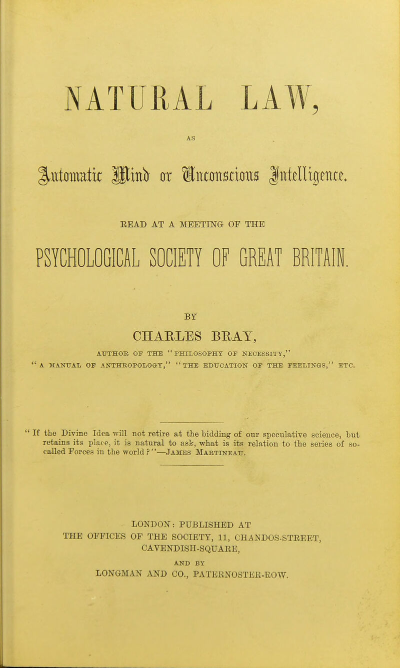 NATURAL LAW, AS PSYCHOLOGICAL SOCIETY OF GREAT BRITAIN. ATTTHOE OP THE  PHII.OSOPHT OF NECESSITY, a MANUAL OF ANTHROPOLOGY, THE EDUCATION OF THE FEELINGS, ETC.  If the Divine Idea will not retire at the bidding of our speculative science, but retains its place, it is natural to ask, what is its relation to the series of so- called Forces in the world ?—James Martineau. EEAD AT A MEETING OF THE BY CHARLES BEAT, LONDON: PUBLISHED AT THE OFFICES OF THE SOCIETY, 11, CHANDOS-STEEET, CAVENDISH-SQUAEE, AND BY LONGMAN AND CO., PATERNOSTEE-ROW.