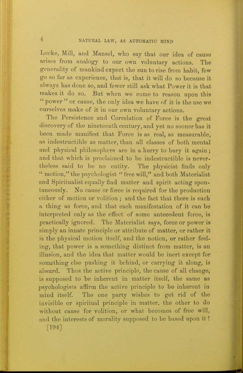 Locke, Mill, aud Mansel, who say that our idea of cause arises from analogy to our own voluntary actions. The generality of mankind expect the sun to rise from habit, few go so far as experience, that is, that it will do so because it always has done so, and fewer still ask what Power it is that makes it do so. But when we come to reason upon this  power  or cause, the only idea we have of it is the use we ourselves make of it in our own voluntary actions. The Persistence and Correlation of Force is the great discovery of the nineteenth century, and yet no sooner has it been made manifest that Force is as real, as measurable, as indestructible as matter, than all classes of both mental and physical philosophers are in a hurry to bury it again; and that which is proclaimed to be indestructible is never- theless said to be no entity. The physicist finds only motion,^^ the psychologist  free wilV and both Materialist and Spiritualist equally find matter and spirit acting spon- taneously. No cause or force is required for the production either of motion or volition ; and the fact that there is such a thing as force, and that each manifestation of it can be interpreted only as the eQect of some antecedent force, is practically ignored. The Materialist says, force or power is simply an innate principle or attribute of matter, or rather it is the physical motion itself, and the notion, or rather feel- ing, that power is a something distinct from matter, is an illusion, and the idea that matter would be inert except for something else pushing it behind, or carrying it along, is absurd. Thus the active principle, the cause of all change, is supposed to be inherent in matter itself, the same as psychologists affirm the active principle to be inherent in mind itself. The one party wishes to get rid of the invisible or spiritual principle in matter, the other to do without cause for volition, or what becomes of free will, and the interests of morality supposed to be based upon it! [194]