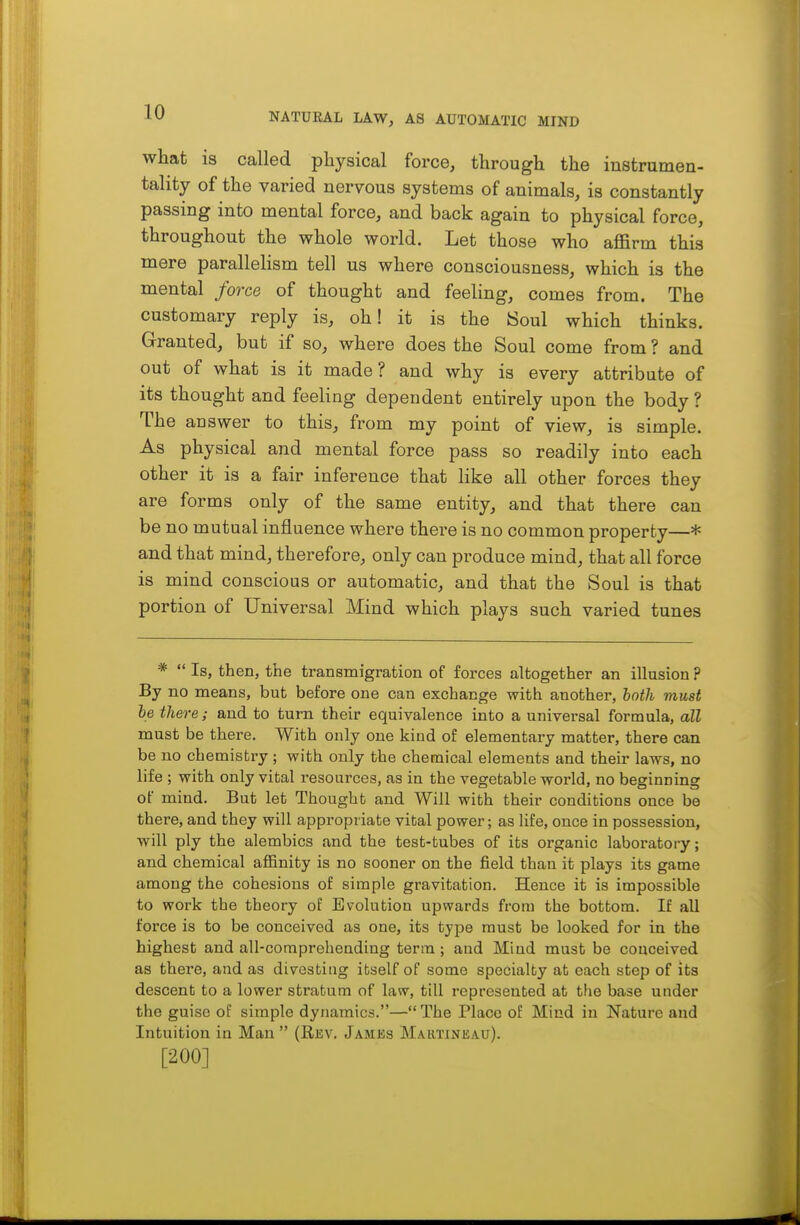 what is called physical force, through the iustrumen- tality of the varied nervous systems of animals, is constantly passing into mental force, and back again to physical force, throughout the whole world. Let those who affirm this mere parallelism tell us where consciousness, which is the mental force of thought and feeling, comes from. The customary reply is, oh! it is the Soul which thinks. Granted, but if so, where does the Soul come from ? and out of what is it made? and why is every attribute of its thought and feeling dependent entirely upon the body ? The auswer to this, from my point of view, is simple. As physical and mental force pass so readily into each other it is a fair inference that like all other forces they are forms only of the same entity, and that there can be no mutual influence where there is no common property—* and that mind, therefore, only can produce mind, that all force is mind conscious or automatic, and that the Soul is that portion of Universal Mind which plays such varied tunes *  Is, then, the transmigration of forces altogether an illusion ? By no means, but before one can exchange with another, hoth must he there; and to turn their equivalence into a universal formula, all must be there. With only one kind of elementary matter, there can be no chemistry ; with only the chemical elements and their laws, no life ; with only vital resources, as in the vegetable world, no beginning of mind. But let Thought and Will with their conditions once be there, and they will appropriate vital power; as life, once in possession, will ply the alembics and the test-tubes of its organic laboratory; and chemical affinity is no sooner on the field than it plays its game among the cohesions of simple gravitation. Hence it is impossible to work the theory of Evolution upwards from the bottom. If all force is to be conceived as one, its type must be looked for in the highest and all-comprehending term; and Miud must be conceived as there, and as divesting itself of some specialty at each step of its descent to a lower stratum of law, till represented at the base under the guise of simple dynamics.— The Place of Mind in Nature and Intuition in Man  (Rkv. Jamks Martineau). [200]