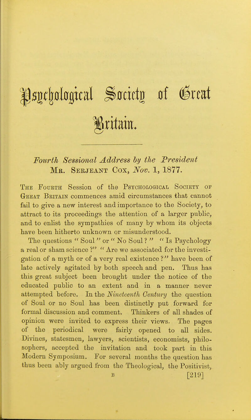 xltm. Fourth Sessional Address hy the President Mr. Serjeant Cox, Nov. 1, 1877. The Fourth Session of the Psychological Society oe GeeA-T Beitain commences amid circumstances tliat cannot fail to give a new interest and importance to tlie Society, to attract to its proceedings the attention of a larger public, and to enlist the sympathies of many by whom its objects have been hitherto unknown or misunderstood. The questions  Soul or  No Soul ?   Is Psychology a real or sham science ?  Are we associated for the investi- gation of a myth or of a very real existence ? have been of late actively agitated by both speech and pen. Thus has this great subject been brought under the notice of the educated public to an extent and in a manner never attempted before. In the Nineteenth Oentury the question of Soul or no Soul has been distinctly put forward for formal discussion and comment. Thinkers of all shades of opinion were invited to express their views. The pages of the periodical were fairly opened to all sides. Divines, statesmen, lawyers, scientists, economists, philo- sophers, accepted the invitation and took part in this Modern Symposium. For several months the question has thus been ably argued from the Theological, the Positivist, B [219]