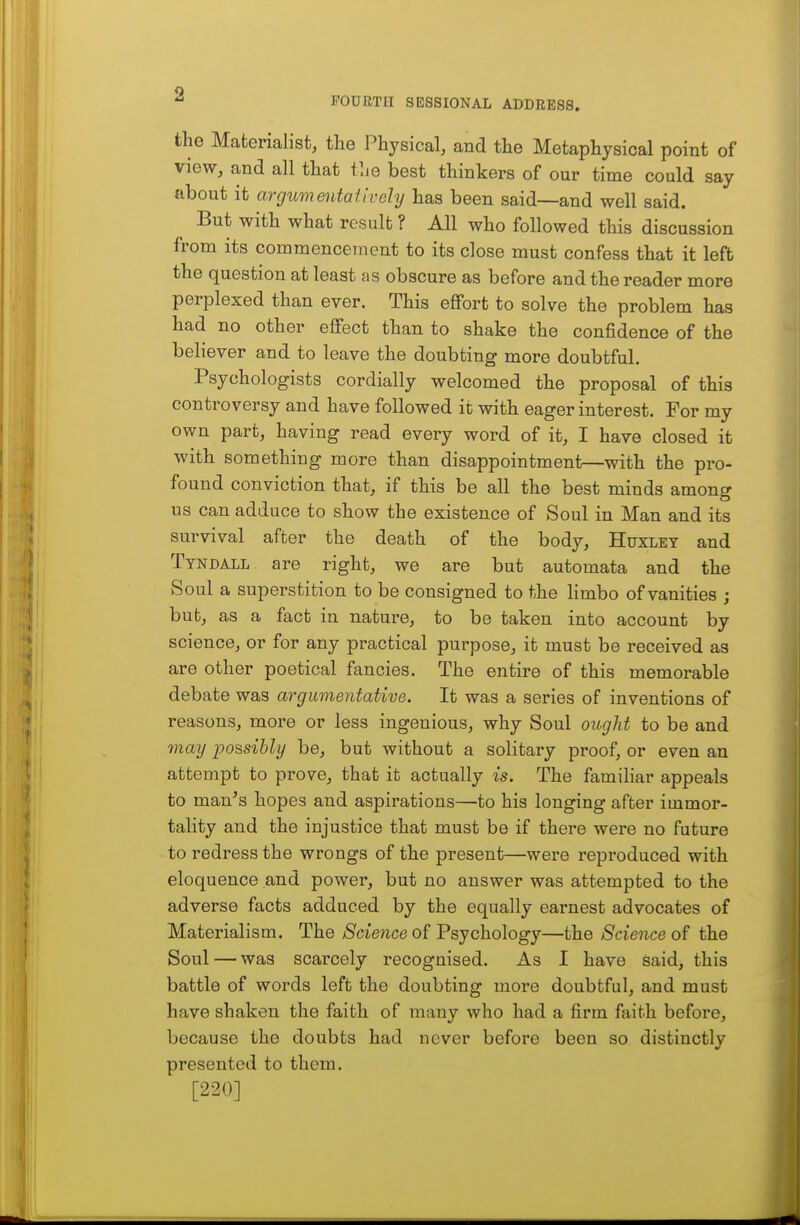 FOURTH SESSIONAL ADDRESS. the Materialist, tlie Physical, and the Metaphysical point of view, and all that tlie best thinkers of our time could say about it argumentatively has been said—and well said. But with what result ? All who followed this discussion from its commencement to its close must confess that it left the question at least as obscure as before and the reader more perplexed than ever. This effort to solve the problem has had no other effect than to shake the confidence of the believer and to leave the doubting more doubtful. Psychologists cordially welcomed the proposal of this controversy and have followed it with eager interest. For my own part, having read every word of it, I have closed it with something more than disappointment—with the pro- found conviction that, if this be all the best minds among us can adduce to show the existence of Soul in Man and its survival after the death of the body, Huxley and Ttndall are right, we are but automata and the Soul a superstition to be consigned to the limbo of vanities ; but, as a fact in nature, to be taken into account by science, or for any practical purpose, it must be received as are other poetical fancies. The entire of this memorable debate was argumentative. It was a series of inventions of reasons, more or less ingenious, why Soul ought to be and may jjossibly be, but without a solitary proof, or even an attempt to prove, that it actually is. The familiar appeals to man^s hopes and aspirations—to his longing after immor- tality and the injustice that must be if there were no future to redress the wrongs of the present—were reproduced with eloquence and power, but no answer was attempted to the adverse facts adduced by the equally earnest advocates of Materialism. The Science of Psychology—the Science of the Soul — was scarcely recognised. As I have said, this battle of words left the doubting more doubtful, and must have shaken the faith of many who had a firm faith before, because the doubts had never before been so distinctly presented to them. [220]
