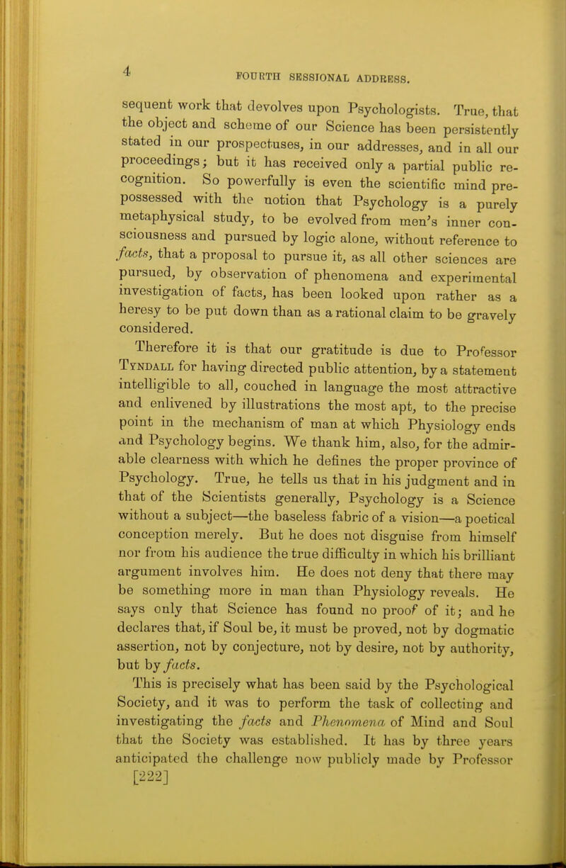 FOURTH SESSIONAL ADDRESS. sequent work that devolves upon Psychologists. True, that the object and scheme of our Science has been persistently stated in our prospectuses, in our addresses, and in all our proceedings; but it has received only a partial public re- cognition. So powerfully is even the scientific mind pre- possessed with the notion that Psychology is a purely metaphysical study, to be evolved from men's inner con- sciousness and pursued by logic alone, without reference to facts, that a proposal to pursue it, as all other sciences are pursued, by observation of phenomena and experimental investigation of facts, has been looked upon rather as a heresy to be put down than as a rational claim to be gravely considered. Therefore it is that our gratitude is due to Processor Tyndall for having directed public attention, by a statement intelligible to all, couched in language the most attractive and enlivened by illustrations the most apt, to the precise point in the mechanism of man at which Physiology ends and Psychology begins. We thank him, also, for the admir- able clearness with which he defines the proper province of Psychology. True, he tells us that in his judgment and in that of the Scientists generally. Psychology is a Science without a subject—the baseless fabric of a vision—a poetical conception merely. But he does not disguise from himself nor from his audieuce the true difficulty in which his brilliant argument involves him. He does not deny that there may be something more in man than Physiology reveals. He says only that Science has found no proof of it; and he declares that, if Soul be, it must be proved, not by dogmatic assertion, not by conjecture, not by desire, not by authority, but by facts. This is precisely what has been said by the Psychological Society, and it was to perform the task of collecting and investigating the fa^ts and Fhennytiena of Mind and Soul that the Society was established. It has by three years anticipated the challenge now publicly made by Professor [222]