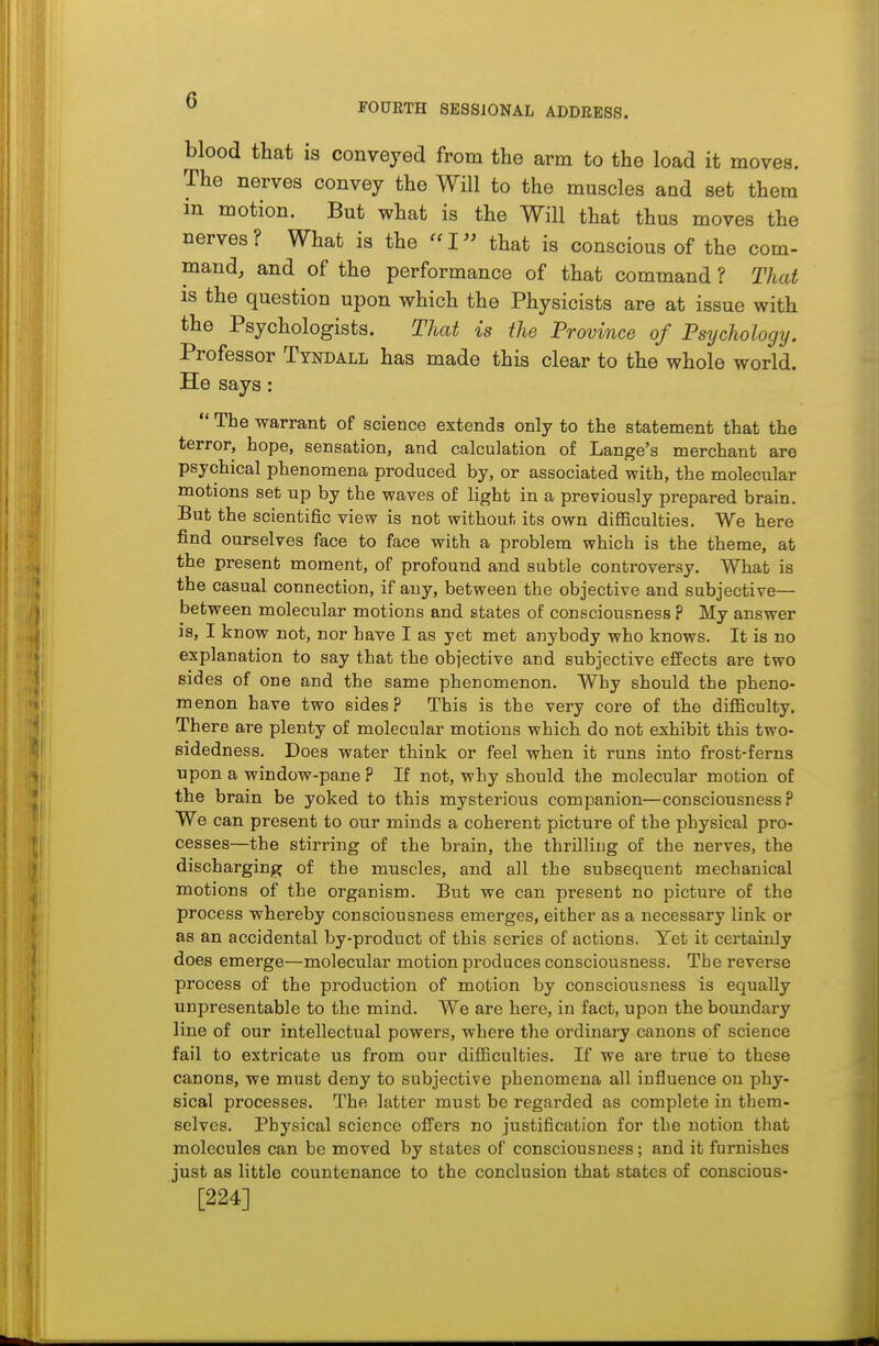 FOURTH SESSiONAL ADDRESS. blood that is conveyed from the arm to the load it moves. The nerves convey the Will to the muscles and set them in motion. But what is the Will that thus moves the nerves? What is the ''I that is conscious of the com- mand, and of the performance of that command ? That is the question upon which the Physicists are at issue with the Psychologists. That is the Province of Psychology. Professor Tyndall has made this clear to the whole world. He says:  The warrant of science extends only to the statement that the terror, hope, sensation, and calculation of Lange's merchant are psychical phenomena produced by, or associated with, the molecular motions set up by the waves of light in a previously prepared brain. But the scientific view is not without its own difi&culties. We here find ourselves face to face with a problem which is the theme, at the present moment, of profound and subtle controversy. What is the casual connection, if any, between the objective and subjective— between molecular motions and states of consciousness ? My answer is, I know not, nor have I as yet met anybody who knows. It is no explanation to say that the objective and subjective effects are two sides of one and the same phenomenon. Why should the pheno- menon have two sides? This is the very core of the diflBculty. There are plenty of molecular motions which do not exhibit this two- sidedness. Does water think or feel when it runs into frost-ferns upon a window-pane ? If not, why should the molecular motion of the brain be yoked to this mysterious companion—consciousness? We can present to our minds a coherent picture of the physical pro- cesses—the stirring of the brain, the thrilling of the nerves, the discharging of the muscles, and all the subsequent mechanical motions of the organism. But we can present no picture of the process whereby consciousness emerges, either as a necessary link or as an accidental by-product of this series of actions. Yet it certainly does emerge—molecular motion produces consciousness. The reverse process of the production of motion by consciousness is equally unpresentable to the mind. We are here, in fact, upon the boundary line of our intellectual powers, where the ordinary canons of science fail to extricate us from our difiiculties. If we are true to these canons, we must deny to subjective phenomena all influence on phy- sical processes. The latter must be regarded as complete in them- selves. Physical science offers no justification for the notion that molecules can be moved by states of consciousness; and it furnishes just as little countenance to the conclusion that states of conscious- [224]