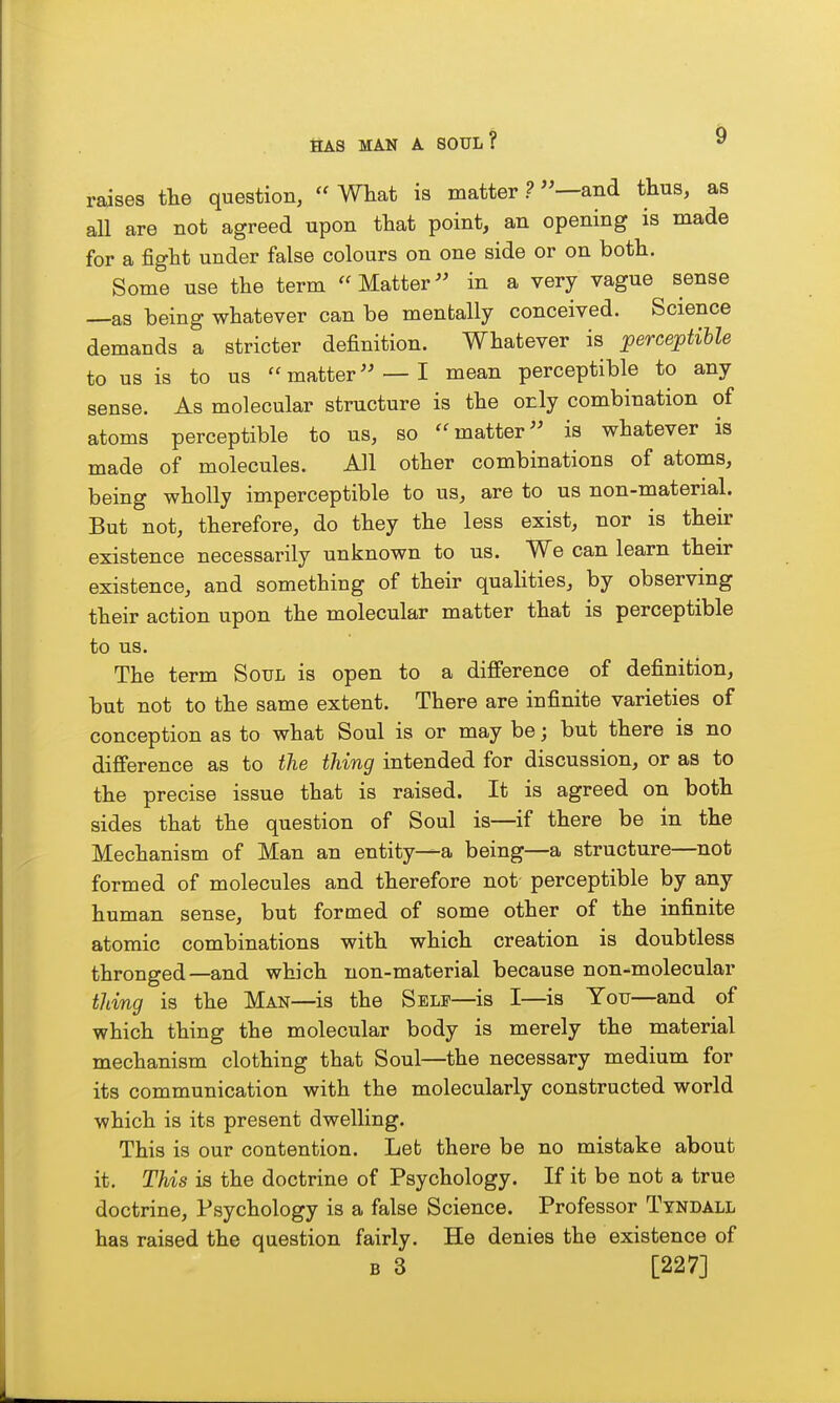 raises tlie question,  What is matter ? —and thus, as all are not agreed upon tliat point, an opening is made for a fight under false colours on one side or on both. Some use the term Matter in a very vague sense —as being whatever can be mentally conceived. Science demands a stricter definition. Whatever is ^perceptible to us is to us matter —I mean perceptible to any sense. As molecular structure is the orly combination of atoms perceptible to us, so matter is whatever is made of molecules. All other combinations of atoms, being wholly imperceptible to us, are to us non-material. But not, therefore, do they the less exist, nor is their existence necessarily unknown to us. We can learn their existence, and something of their quahties, by observing their action upon the molecular matter that is perceptible to us. The term Soul is open to a difference of definition, but not to the same extent. There are infinite varieties of conception as to what Soul is or may be; but there is no difference as to the thing intended for discussion, or as to the precise issue that is raised. It is agreed on both sides that the question of Soul is—if there be in the Mechanism of Man an entity—a being—a structure—not formed of molecules and therefore not perceptible by any human sense, but formed of some other of the infinite atomic combinations with which creation is doubtless thronged—and which non-material because non-molecular thing is the Man—is the Self—is I—is You—and of which thing the molecular body is merely the material mechanism clothing that Soul—the necessary medium for its communication with the molecularly constructed world which is its present dwelling. This is our contention. Let there be no mistake about it. This is the doctrine of Psychology. If it be not a true doctrine. Psychology is a false Science. Professor Tyndall has raised the question fairly. He denies the existence of B 3 [227]